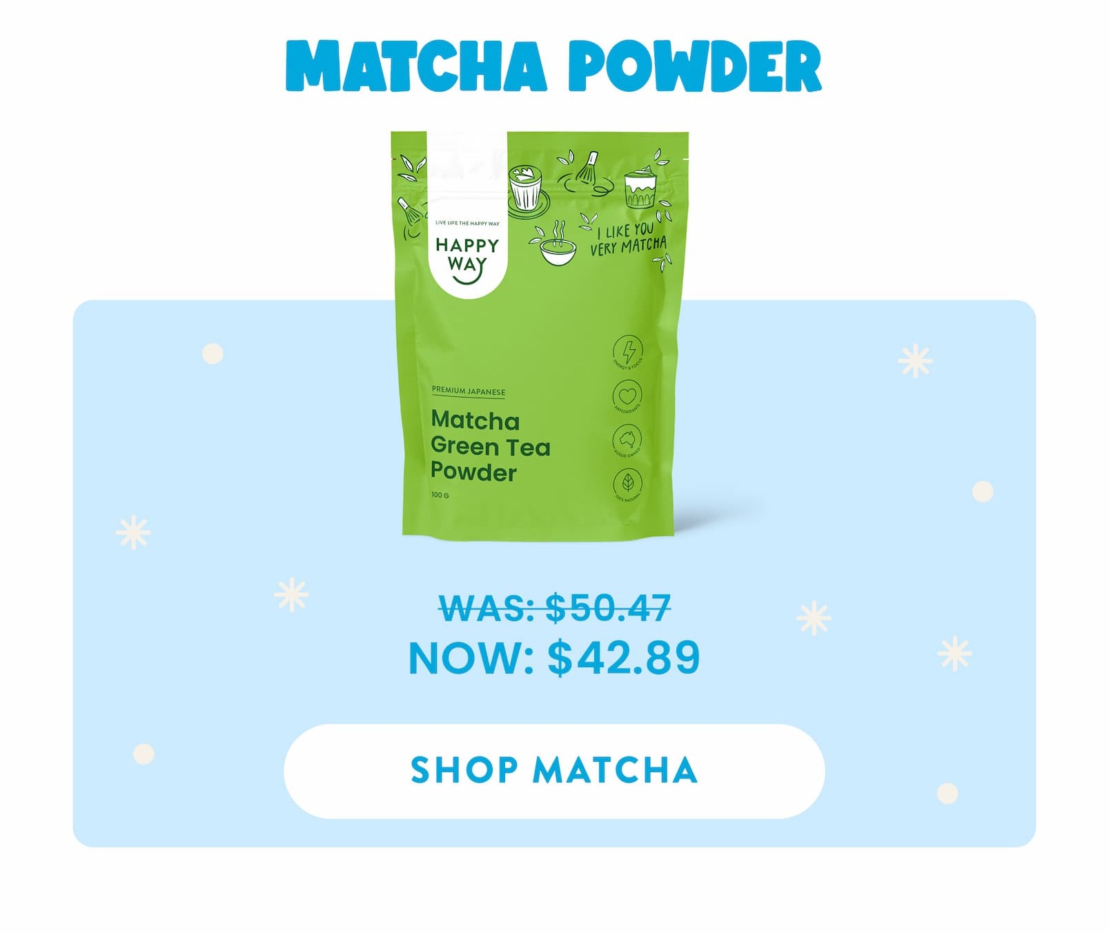 MATCHA POWDER  WAS: $50.47  NOW: $42.89 SHOP MATCHA 