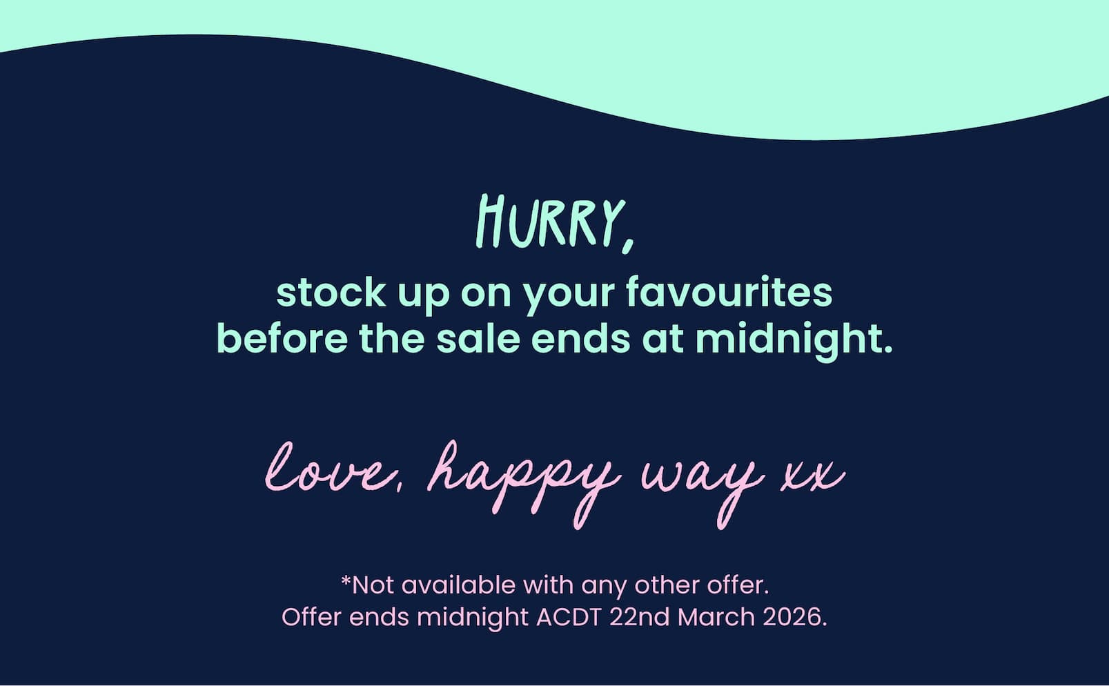 Hurry, stock up on your favourites  before the sale ends at midnight.   Love, Happy Way xx   *Not available with any other offer.  Offer ends midnight ACDT 22nd March 2026. 