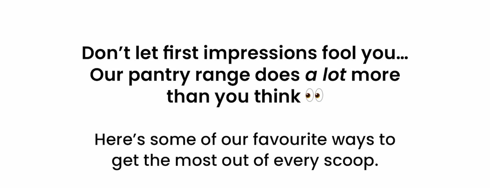 Don't let first impressions fool you...  Our pantry range does a lot more  than you think 👀  Here's some of our favourite ways to  get the most out of every scoop.