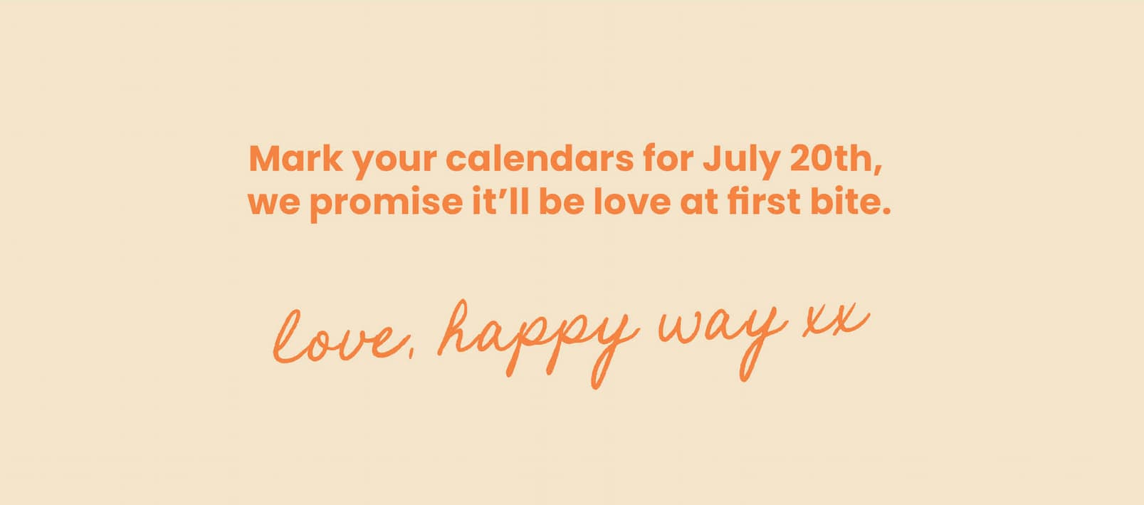 Mark your calendars for July 20th,  we promise it'll be love at first bite.   Love, Happy Way xx 
