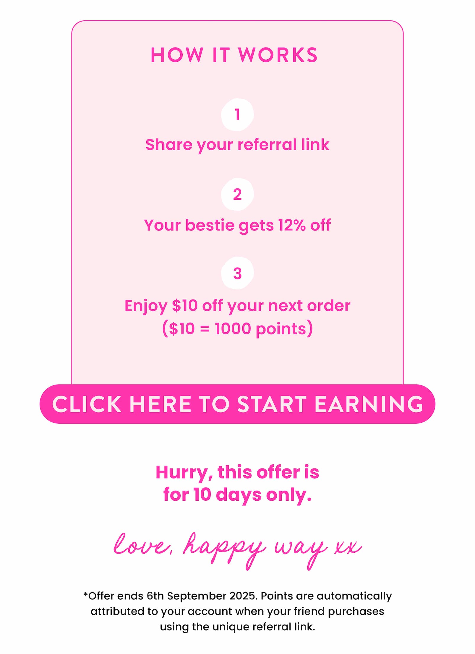 We want to thank everyone one more time for being part of the Happy Way journey.  As our main way to acquire new customers is through word of mouth, we wanted to offer current customer a limited offer to refer a friend. For the next 10 days, the friend will get 12% off and you will get 1,000 points ($10), which is 500 bonus points to go towards your next order.   All you need to do is generate your refer link in the refer a friend page below.   https://www.happyway.com.au/pages/refer-a-friend   *points are automatically attributed to your account when your friend purchases using the unique referral link.   Hurry, this offer is for 10 days only. Ends 6th September 2025.