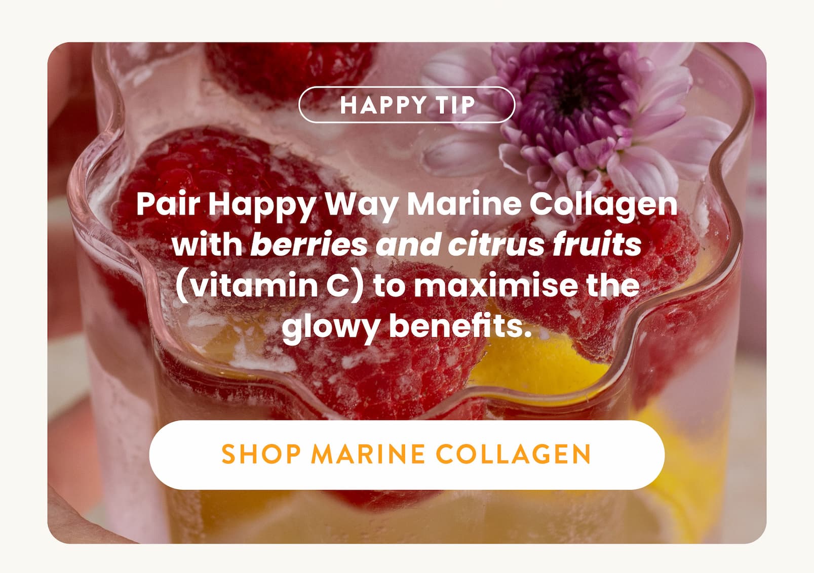 HAPPY TIP:  Pair Happy Way Marine Collagen with  berries and citrus fruits (vitamin C) to  maximise the glowy benefits.  SHOP MARINE COLLAGEN