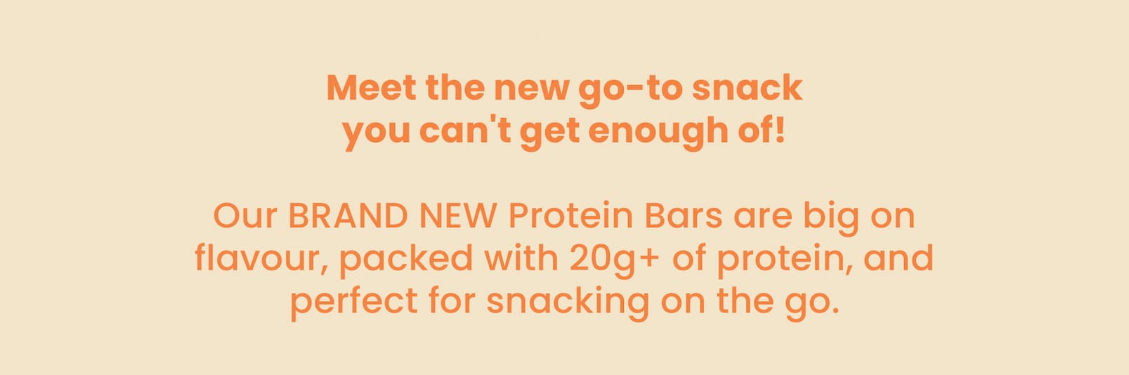 Meet the new go-to snack  you can't get enough of! Our BRAND NEW Protein Bars are big on flavour,  packed with 20g+ of protein, and perfect for  snacking on the go. 