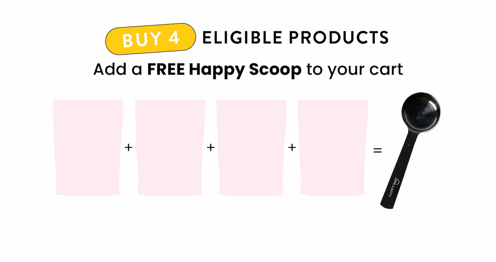  Buy 4 eligible products  Add a FREE Happy Scoop to your cart 