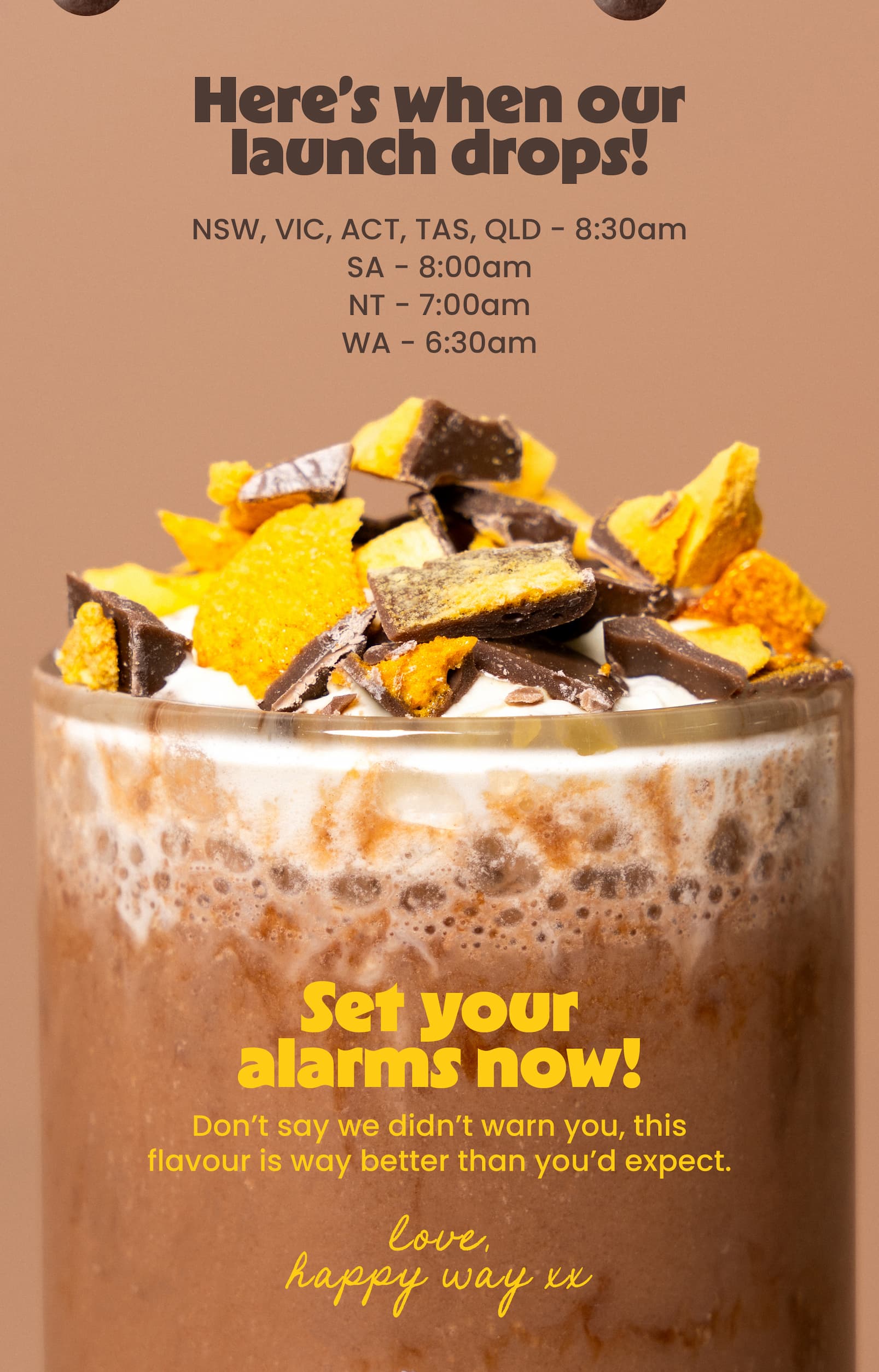 Here's when our launch drops!  NSW, VIC, ACT, TAS, QLD - 8:30am SA - 8:00am NT - 7:00am WA - 6:30am Set your alarms now!  Don't say we didn't warn you, this flavour is  way better than you'd expect.  Love, Happy Way xx 