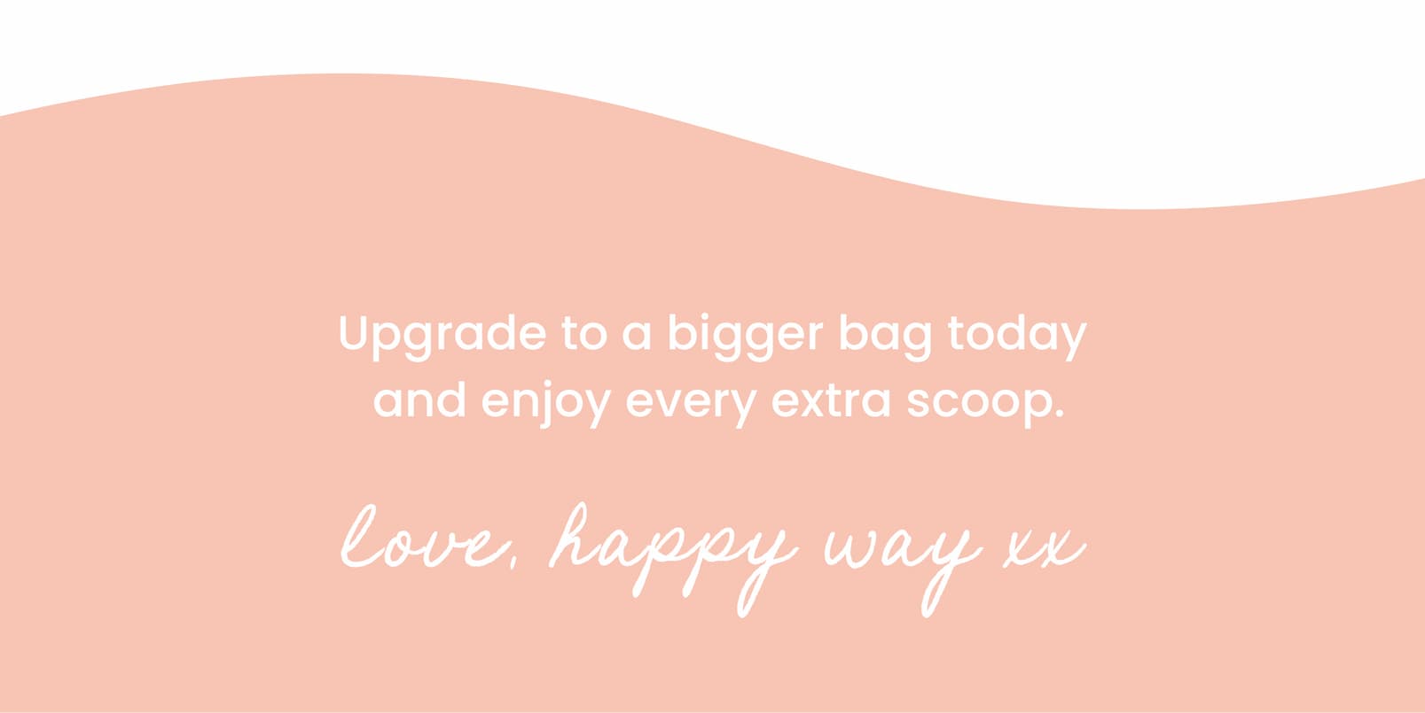 Upgrade to a bigger bag today  and enjoy every extra scoop.  Love, Happy Way 