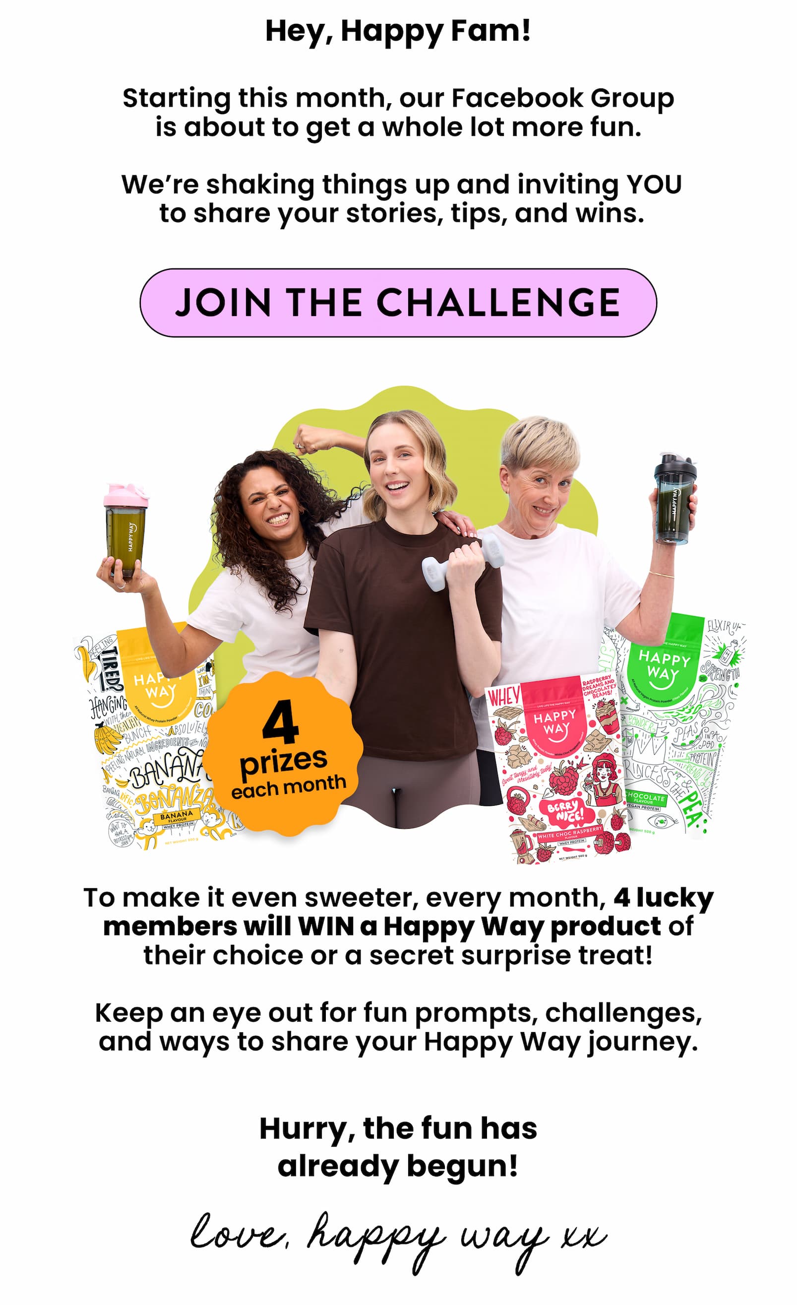 4 PRIZES.  4 WINNERS.  EVERY MONTH.   Only in our Facebook Group!  JOIN NOW  CTA  Hey, Happy Fam!  Starting this month, our Facebook Group  is about to get a whole lot more fun.    We're shaking things up and inviting YOU  to share your stories, tips, and wins.  JOIN THE CHALLENGE CTA