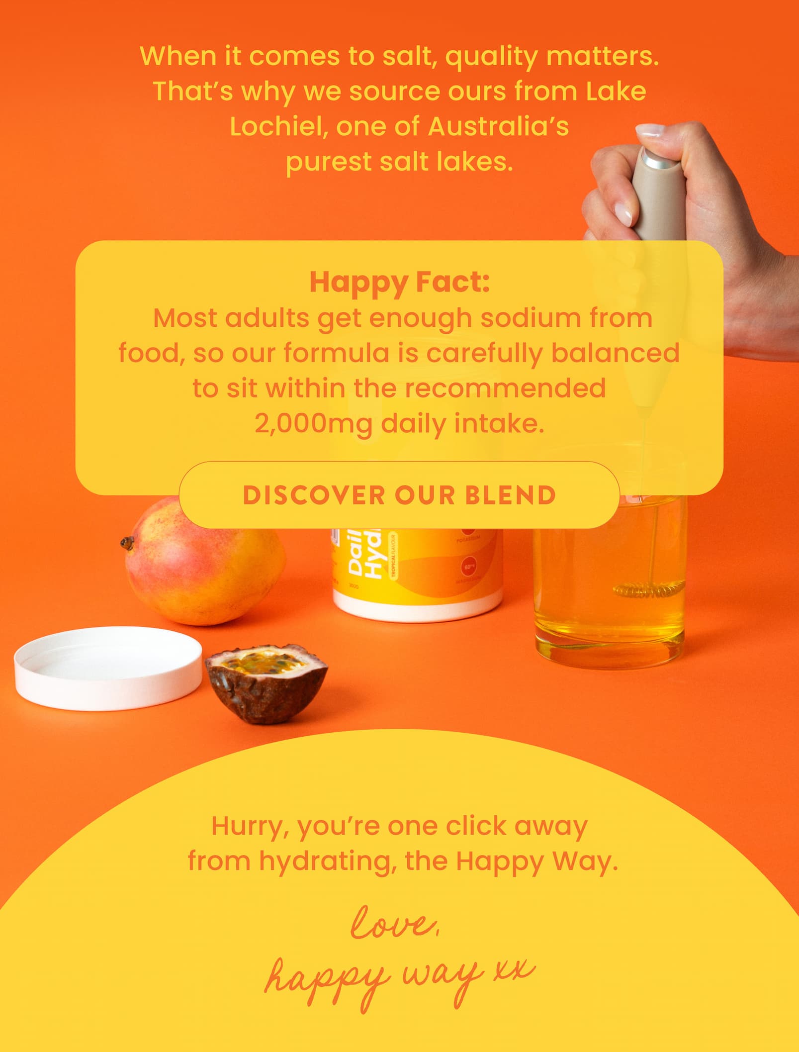 When it comes to salt, quality matters. That's why we  source ours from Lake Lochiel, one of Australia's  purest salt lakes.  HAPPY FACT: Most adults get enough sodium from food,  so our formula is carefully balanced to sit within the  recommended 2,000mg daily intake. DISCOVER OUR BLEND CTA  Hurry, you're one click away  from hydrating, the Happy Way.   Love, Happy Way xx 