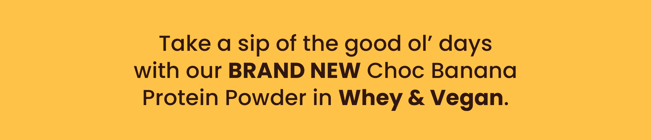 Take a sip of the good ol' days with our  BRAND NEW Choc Banana Protein Powder  in Whey & Vegan.