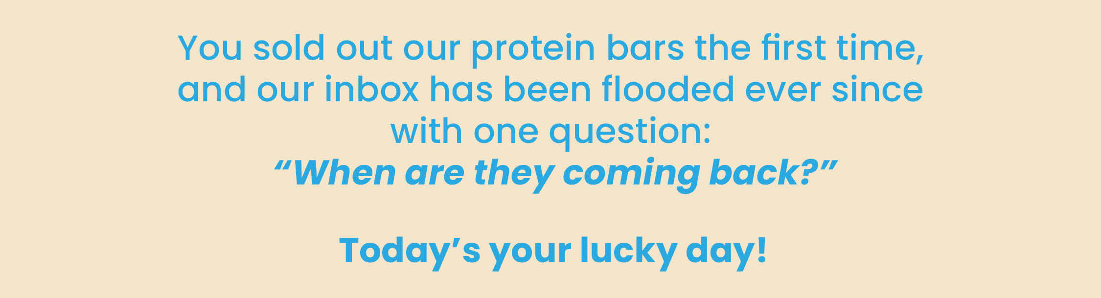 You sold out our protein bars the first time, and our  inbox has been flooded ever since with one question:  