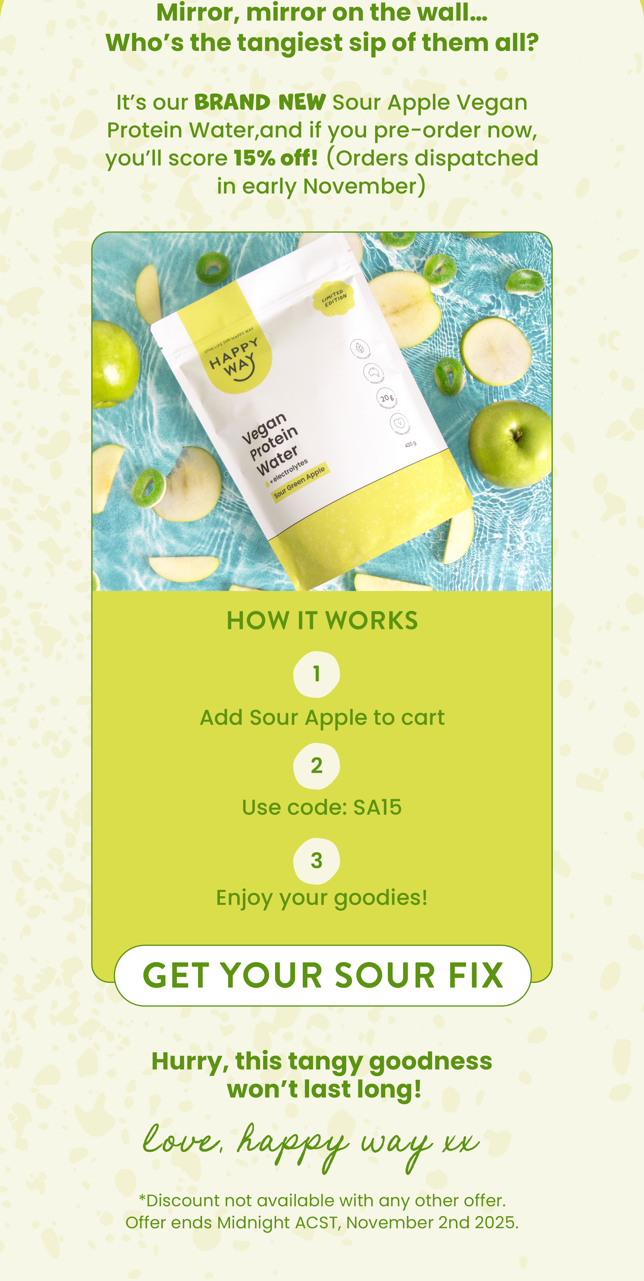Mirror, mirror on the wall... Who's the tangiest sip of them all?  It's our BRAND NEW Sour Apple Vegan Protein Water,  the flavour everyone's been waiting for!  Why it'll tickle your taste buds:  GET YOUR SOUR FIX  CTA   Hurry, this tangy goodness  won't last long!   Love, Happy Way xx