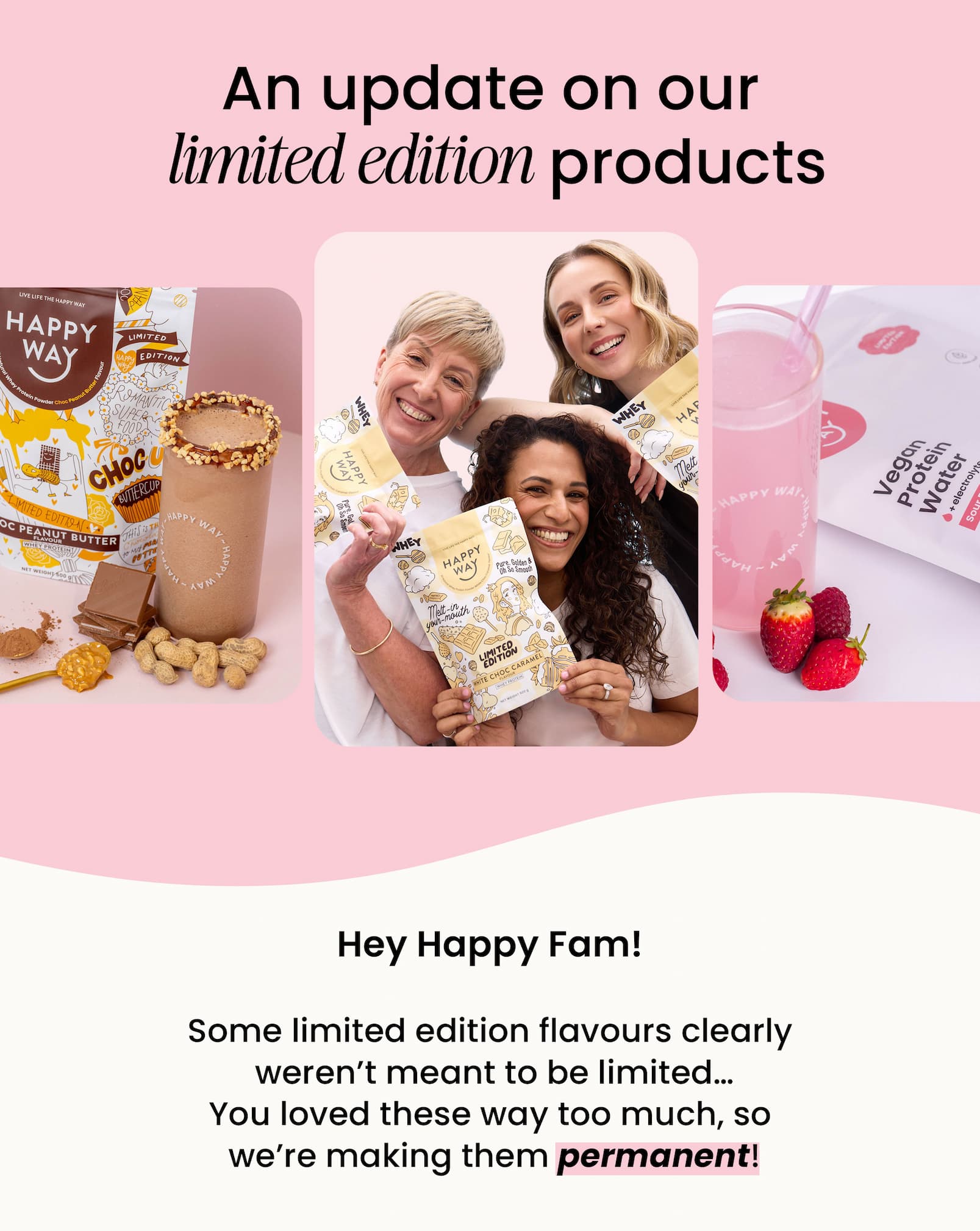 An update on our  limited edition products Hey Happy Fam!  Some limited edition flavours clearly  weren't meant to be limited...  You loved these way too much, so  we're making them permanent!