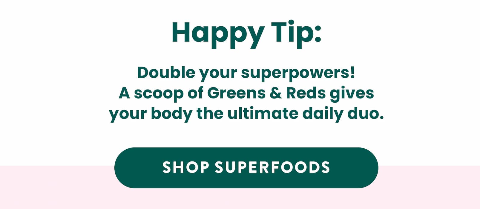 HAPPY TIP:  Double your superpowers!  A scoop of Greens & Reds gives your body  the ultimate daily duo. 