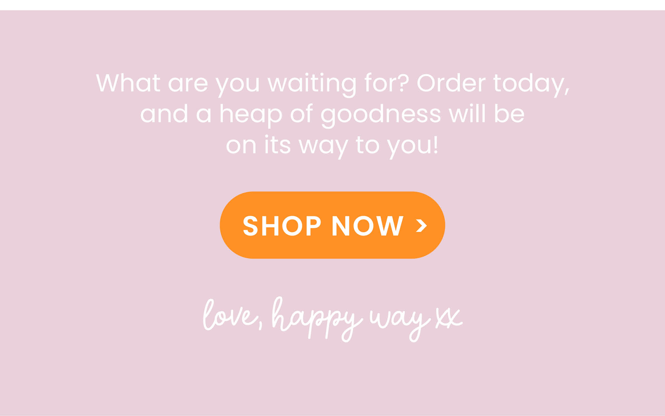 What are you waiting for? Order today, and a heap of goodness will be on its way to you! GET 10% OFF*