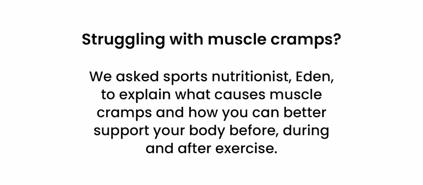 Struggling with muscle cramps? We asked sports nutritionist, Eden, to explain what causes  muscle cramps and how you can better support your  body before, during and after exercise.