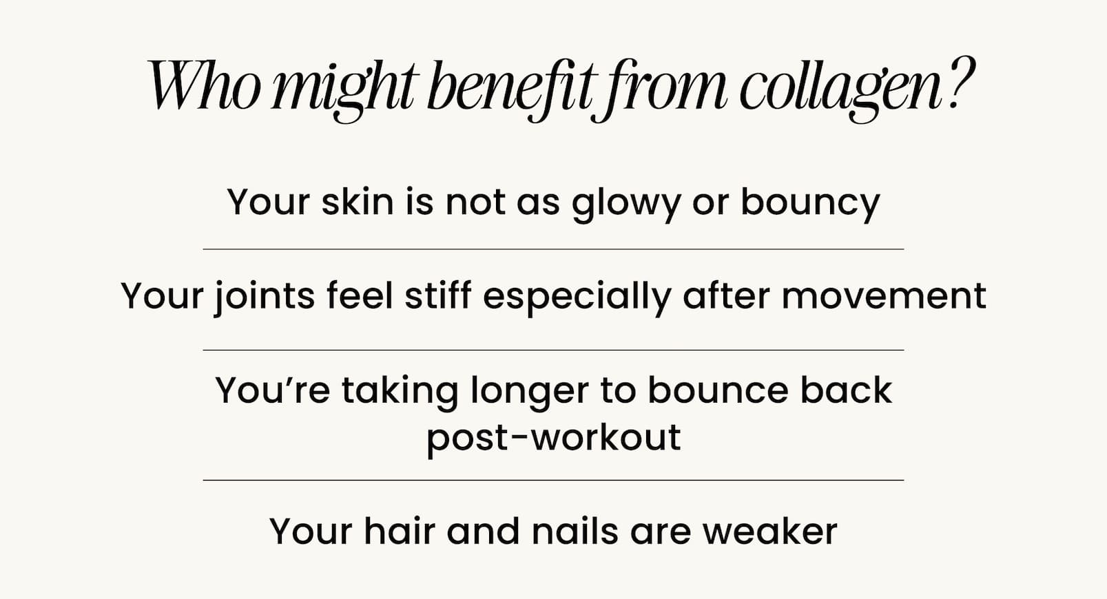 WHO MIGHT BENEFIT FROM COLLAGEN? Your skin is not as glowy or bouncy Your joints feel stiff especially after movement You're taking longer to bounce back post-workout Your hair and nails are weaker 