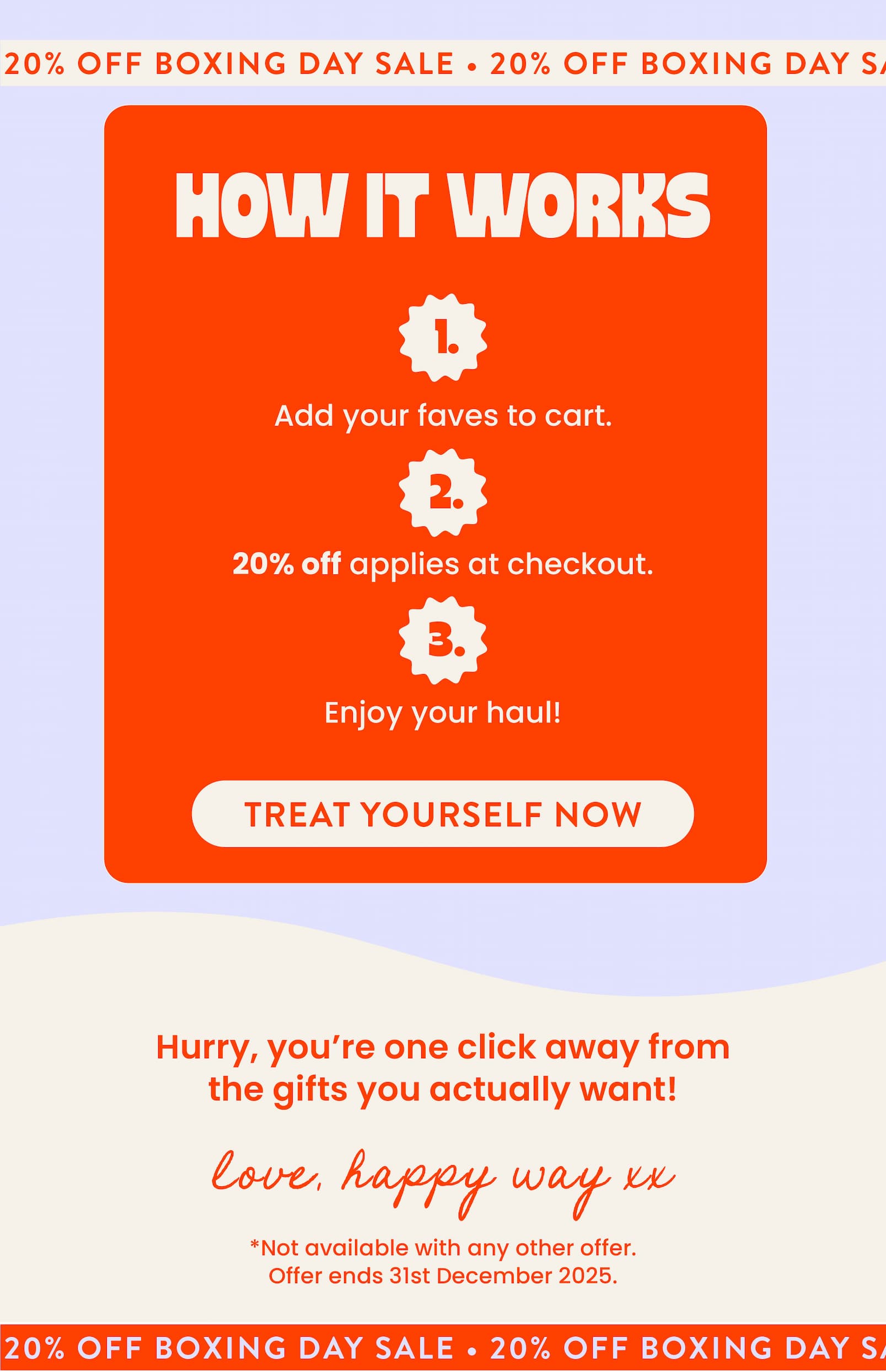 BOXING DAY SALE!  20% OFF SITEWIDE  No code needed.   SHOP NOW  CTA If this year you got stuck with socks,  socks, and... yep, more socks, it's time to take  matters into your own hands. Treat yourself to what you actually want  with our 20% Off Boxing Day Sale! HOW IT WORKS Add your faves to cart. 20% off applies at checkout. Enjoy your haul!  TREAT YOURSELF NOW CTA Hurry, you're one click away from  the gifts you actually want!  Love, Happy Way xx   *Not available with any other offer.  Offer ends 31st December 2025.