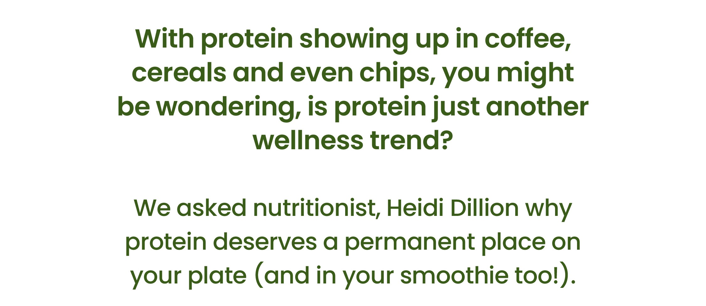 With protein showing up in coffee, cereals and even  chips, you might be wondering, is protein just  another wellness trend?    We asked nutritionist, Heidi Dillion why protein   deserves a permanent place on your plate  (and in your smoothie too!).