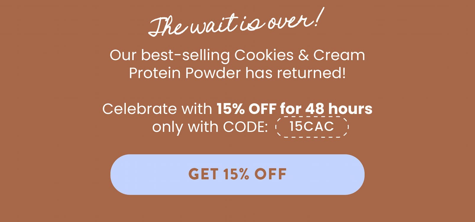  The wait is over!  Our best-selling Cookies & Cream  Protein Powder has returned! Celebrate with 15% OFF for 48 hours  only with CODE: 15CAC.   GET 15% OFF 