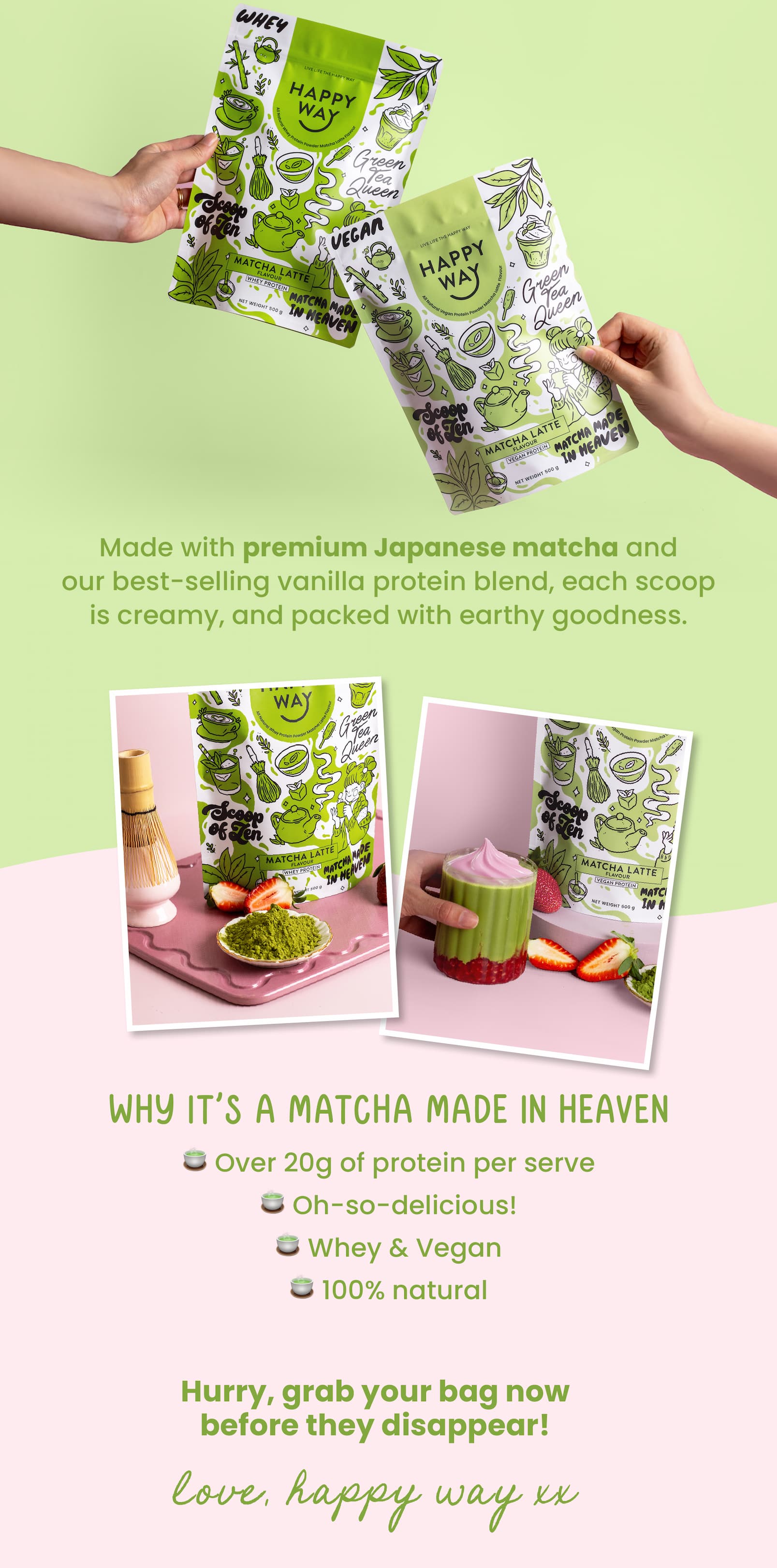 Calling all matcha lovers!   Your favourite latte just got a protein  upgrade thanks to our BRAND NEW  Matcha Latte Protein Powder. Made with premium Japanese matcha and our best-selling vanilla protein blend, each scoop is  creamy, and packed with earthy goodness.  Why it's a matcha made in heaven 🍵 Over 20g of protein per serve 🍵 Oh-so-delicious!  🍵 Whey & Vegan  🍵 100% natural   Hurry, grab your bag now  before they disappear!   Love, Happy Way xx  