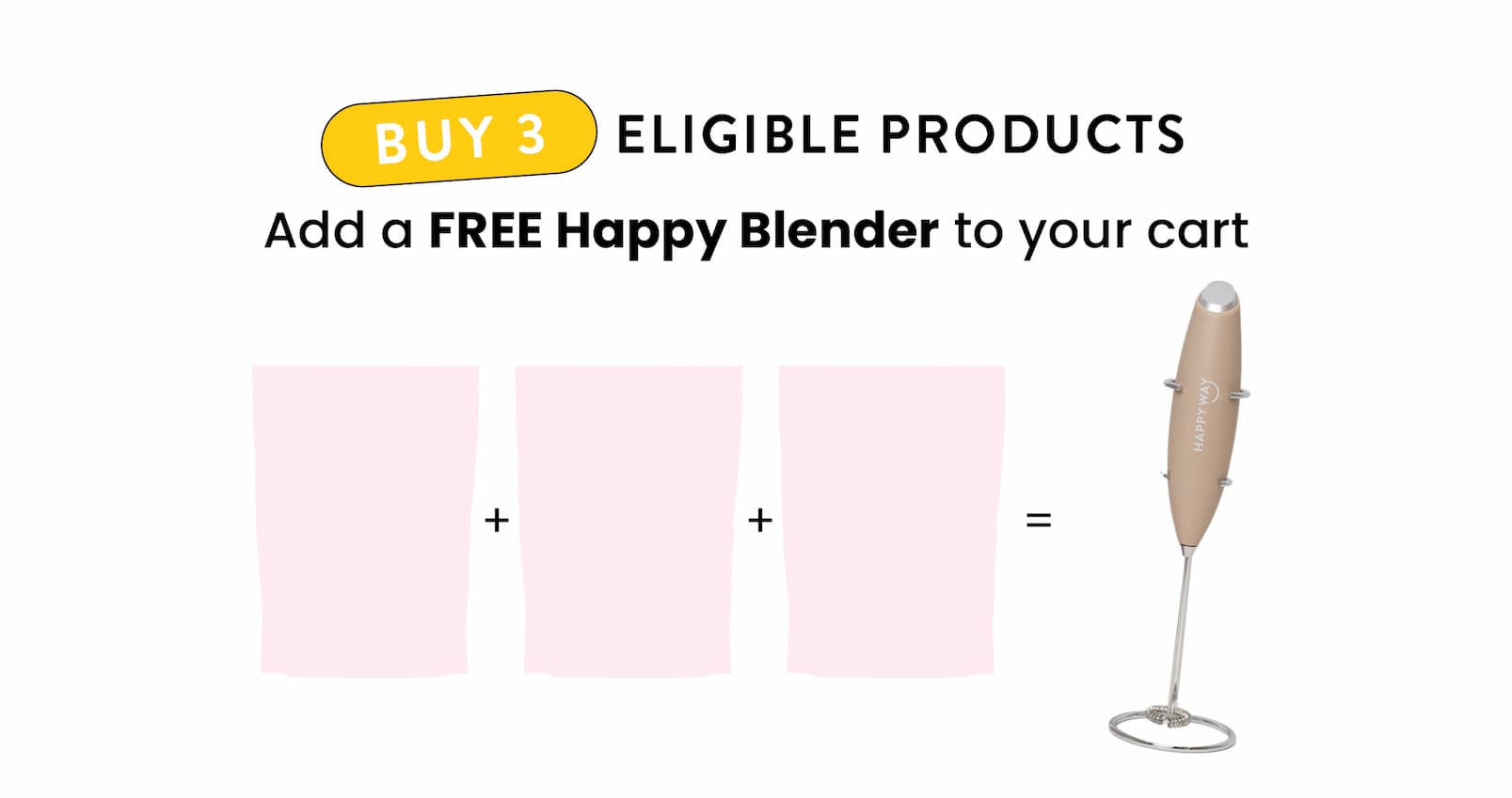 Buy 3 eligible products  Add a FREE Happy Blender to your cart