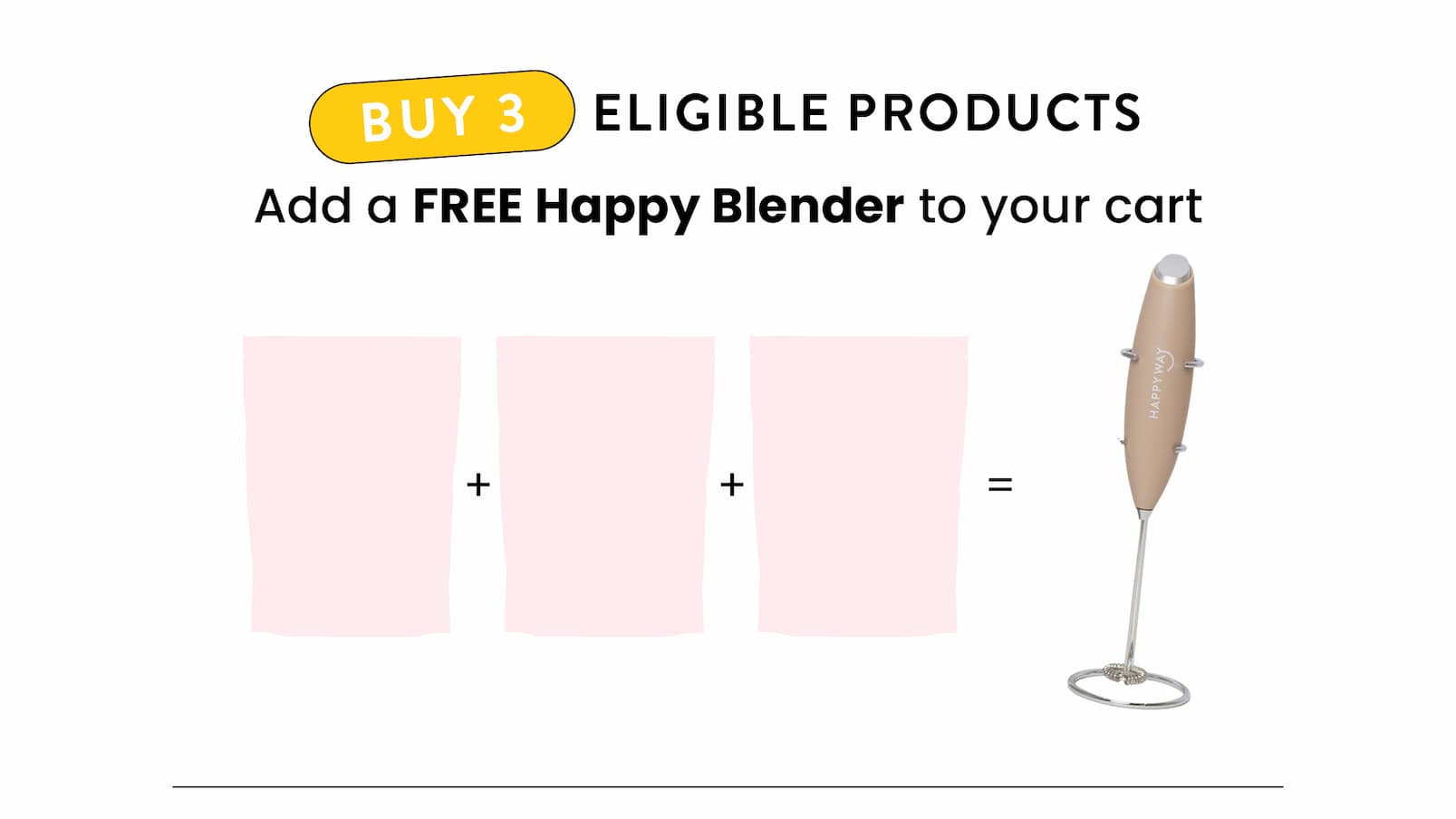 Buy 3 eligible products  Add a FREE Happy Blender to your cart