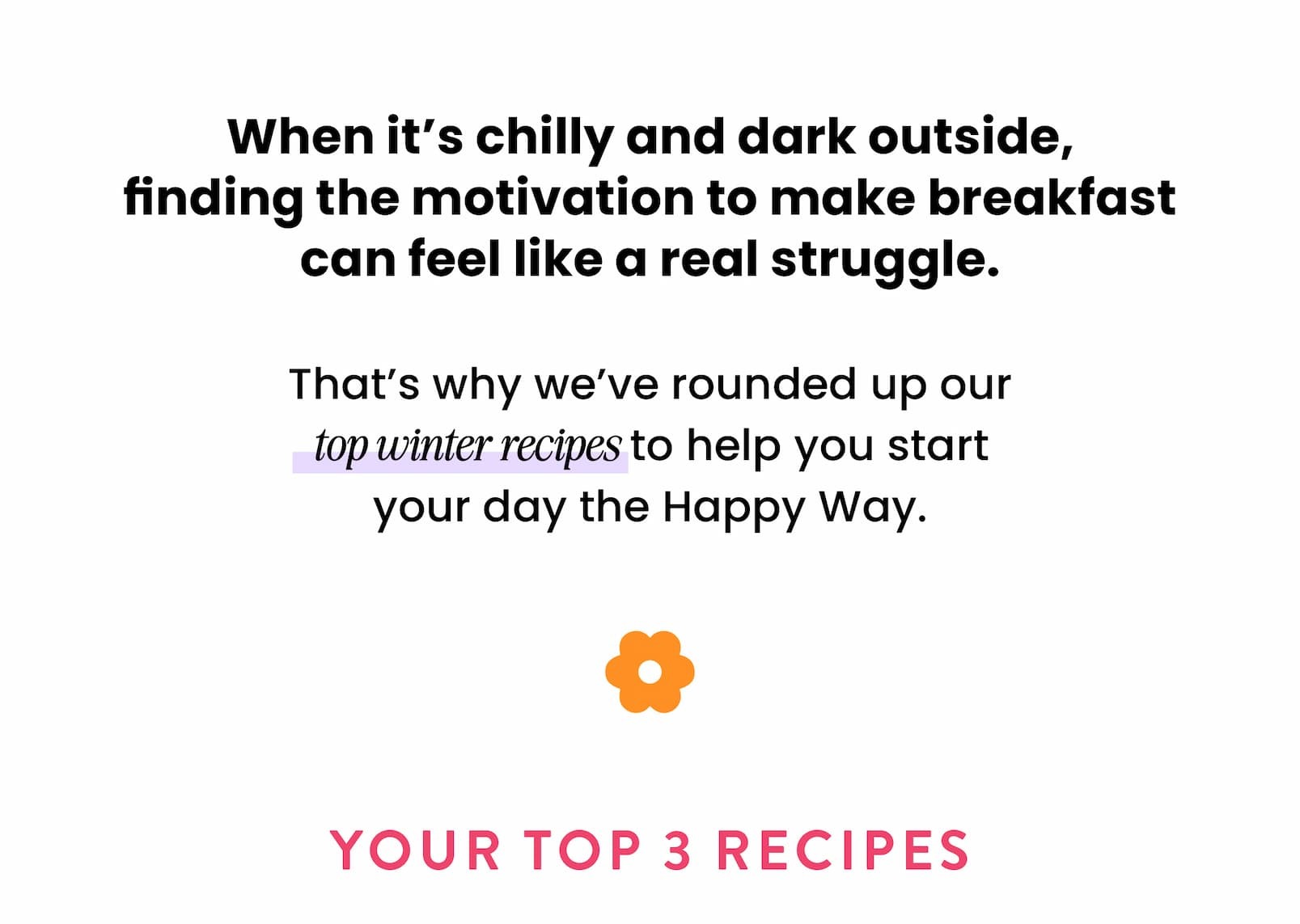 When it's chilly and dark outside,  finding the motivation to make breakfast  can feel like a real struggle.  That's why we've rounded up our top winter recipes to help you start your day the Happy Way.  YOUR TOP 3 RECIPES 
