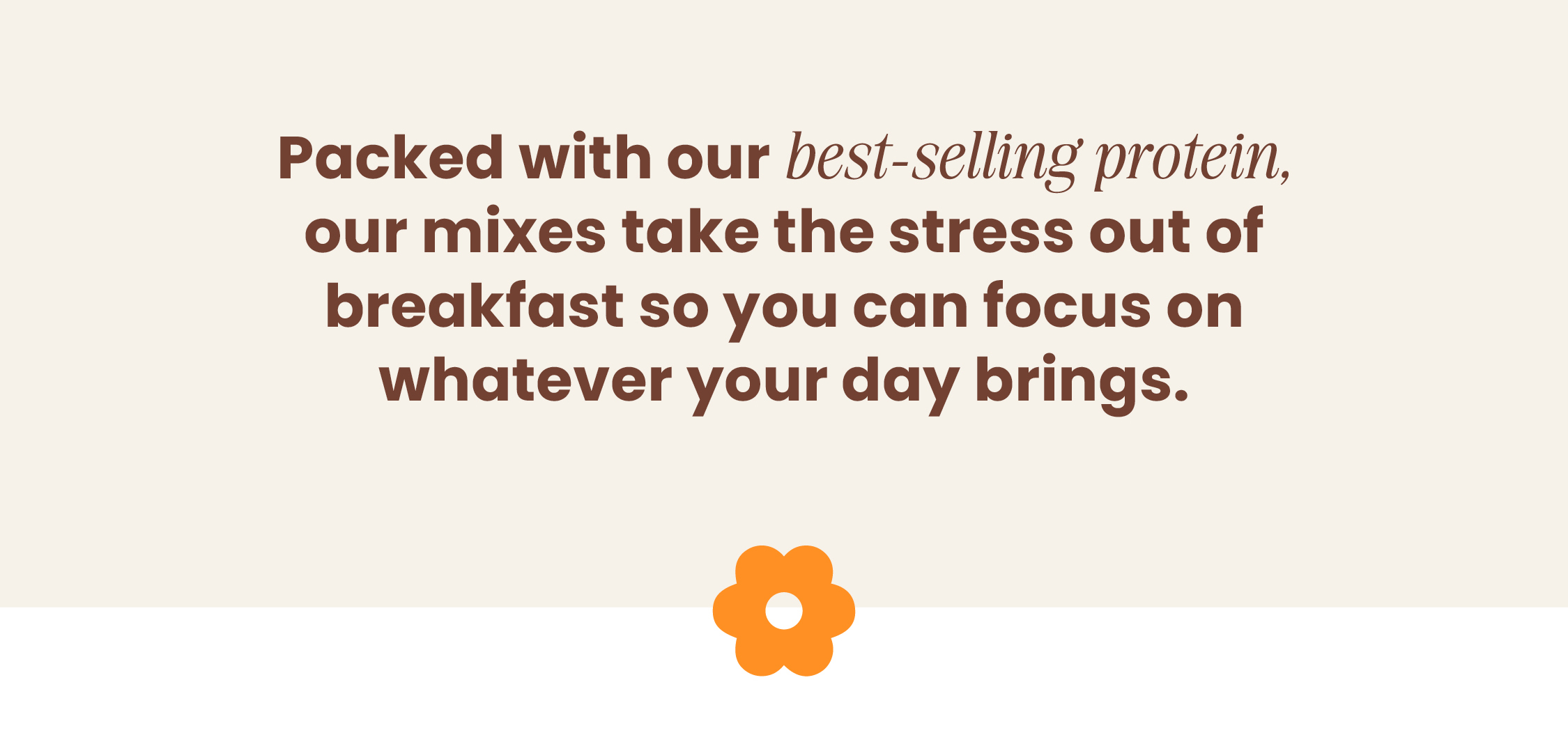 Packed with our best-selling protein, our mixes  take the stress out of breakfast so you can focus  on whatever your day brings.