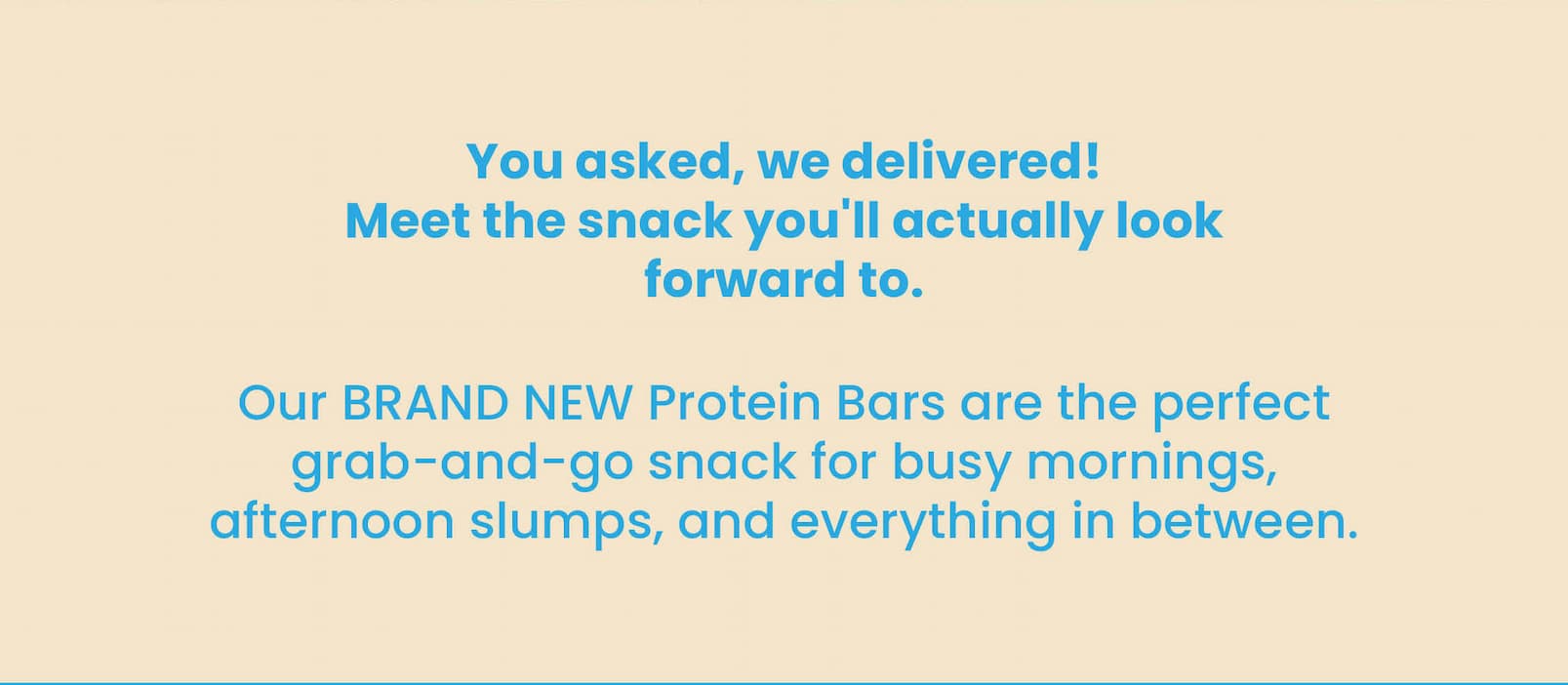 You asked, we delivered!  Meet the snack you'll actually look forward to.  Our BRAND NEW Protein Bars are the perfect grab-and-go snack for busy mornings, afternoon slumps,  and everything in between.
