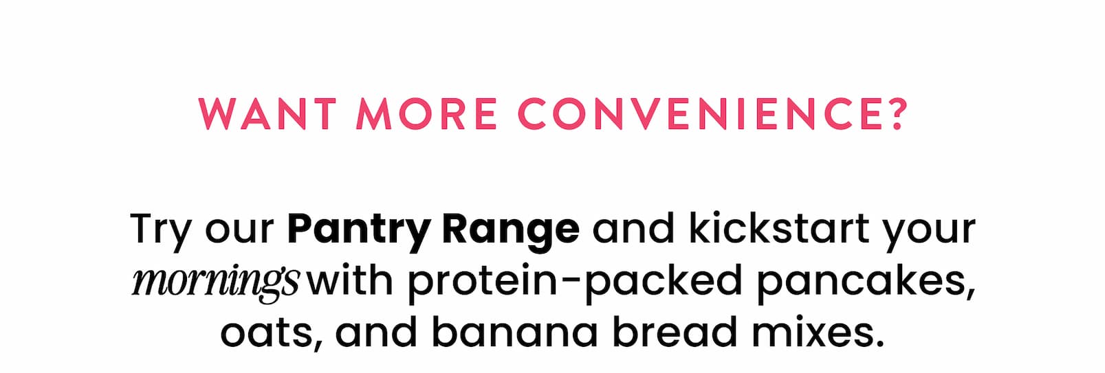 Want more convenience?   Try our Pantry Range and kickstart your mornings  with protein-packed pancakes, oats,  and banana bread mixes.