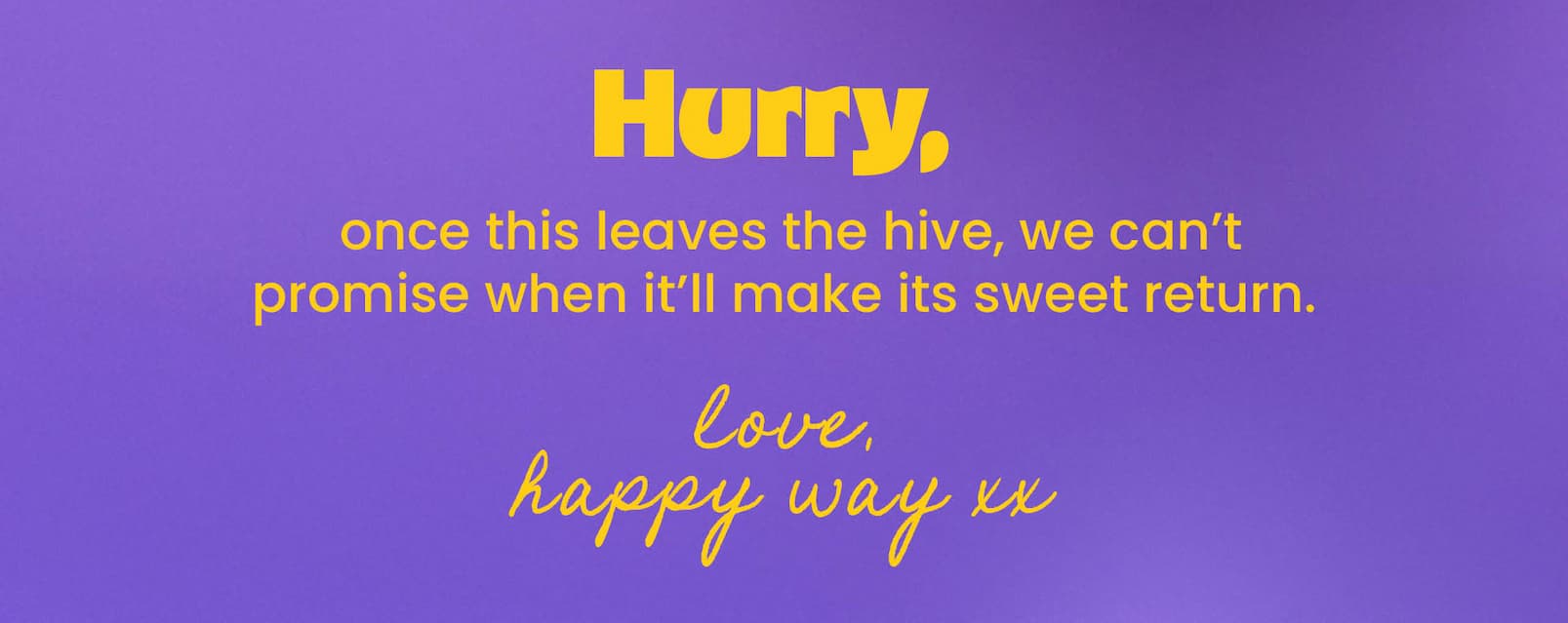 Hurry, once this leaves the hive, we can't  promise when it'll make its sweet return.  Love, Happy Way xx 