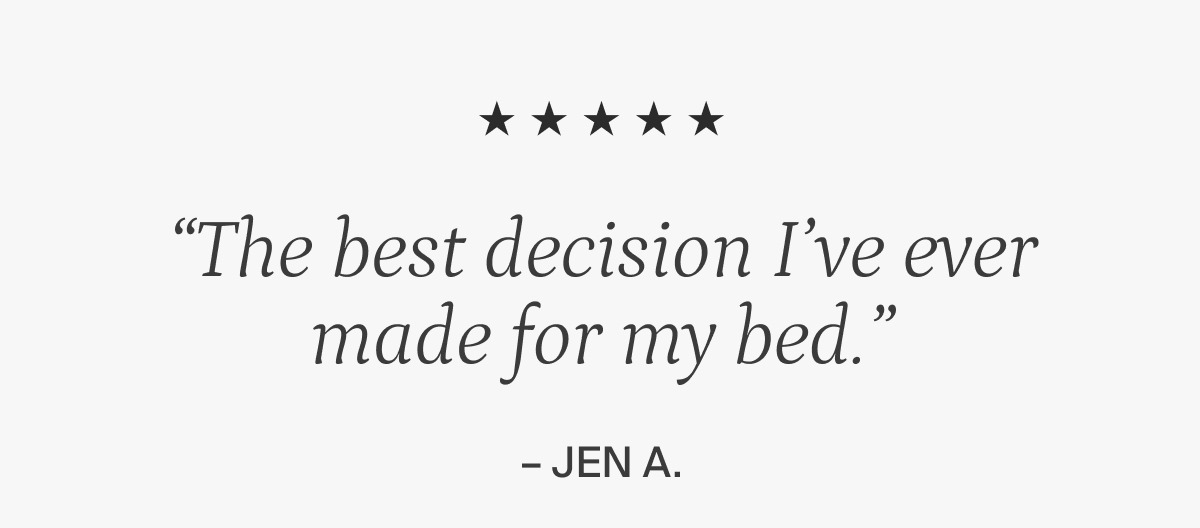 "The best decision I've ever made for my bed." Jen A.