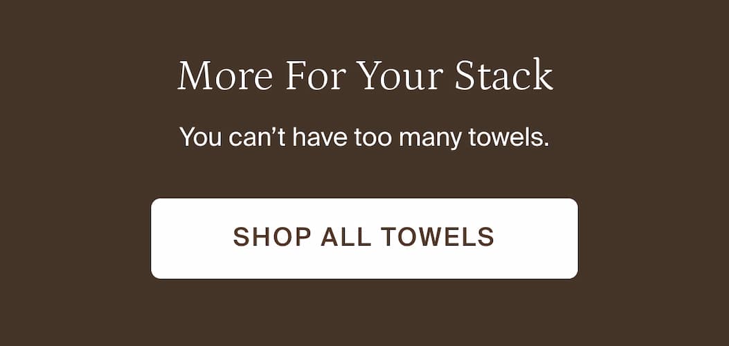 More for your stack. Shop all towels.