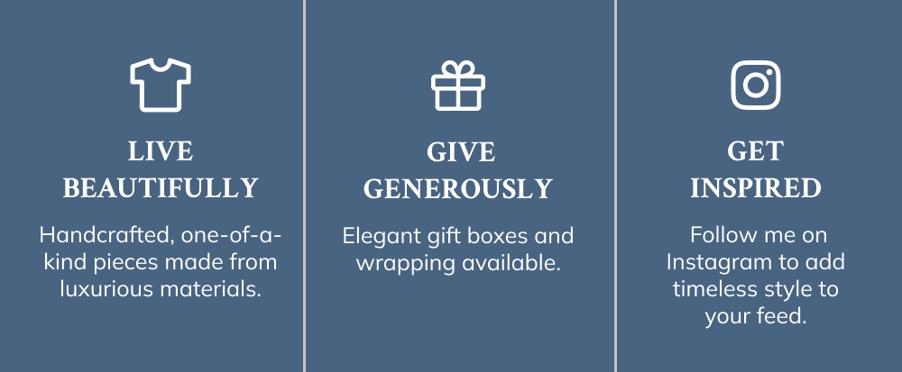 LIVE BEAUTIFULLY  Handcrafted, one-of-a-kind pieces amde from luxurious materials.   GIVE GENEROUSLY  Elegant gift boxes and wrapping available.  GET INSPIRED. Follow me on Instagram style to your feed.