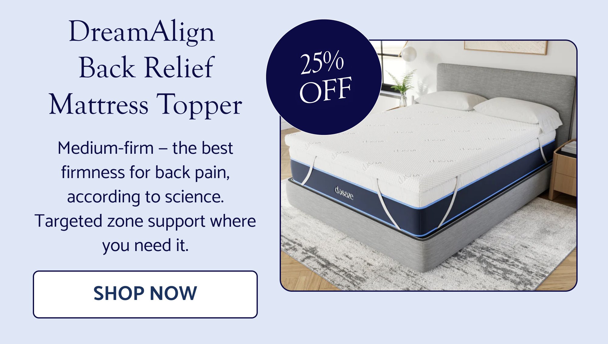 DreamAlign Back Relief Mattress Topper Medium-firm — the best firmness for back pain, according to science. Targeted zone support where you need it. Shop Now 25% OFF