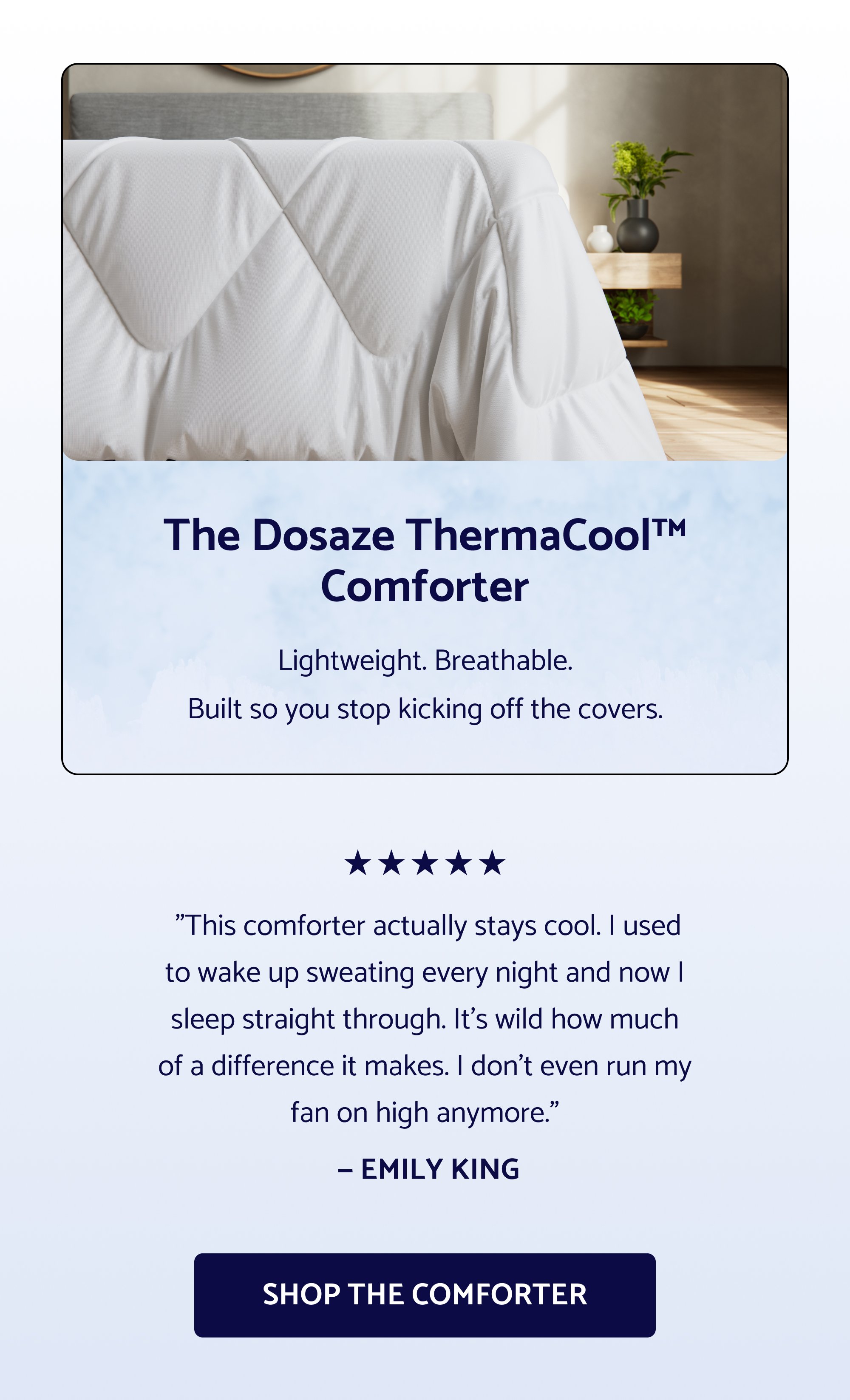 Sleep Better This Easter. The Easter sale is officially live — and select Dosaze best-sellers are 25% off now! If you've had your eye on something, now's the time. Use Code: EASTER2026 SHOP THE EASTER SALE Cannot be combined with other offers, including free gifts with purchase The Dosaze ThermaCool™ Comforter Lightweight. Breathable. Built so you stop kicking off the covers. "This comforter actually stays cool. I used to wake up sweating every night and now I sleep straight through. It's wild how much of a difference it makes. I don't even run my fan on high anymore." — EMILY KING Shop the Comforter "I never knew the right sheets could make such a difference. They look and feel positively luxurious." — Jennifer L. "So soft, light, and airy. I am obsessed." — John M. "Have had a different high-end brand of bamboo sheets and they don't even come close to the quality and softness of Dosaze." — Peggy Sue GET THE SHEETS