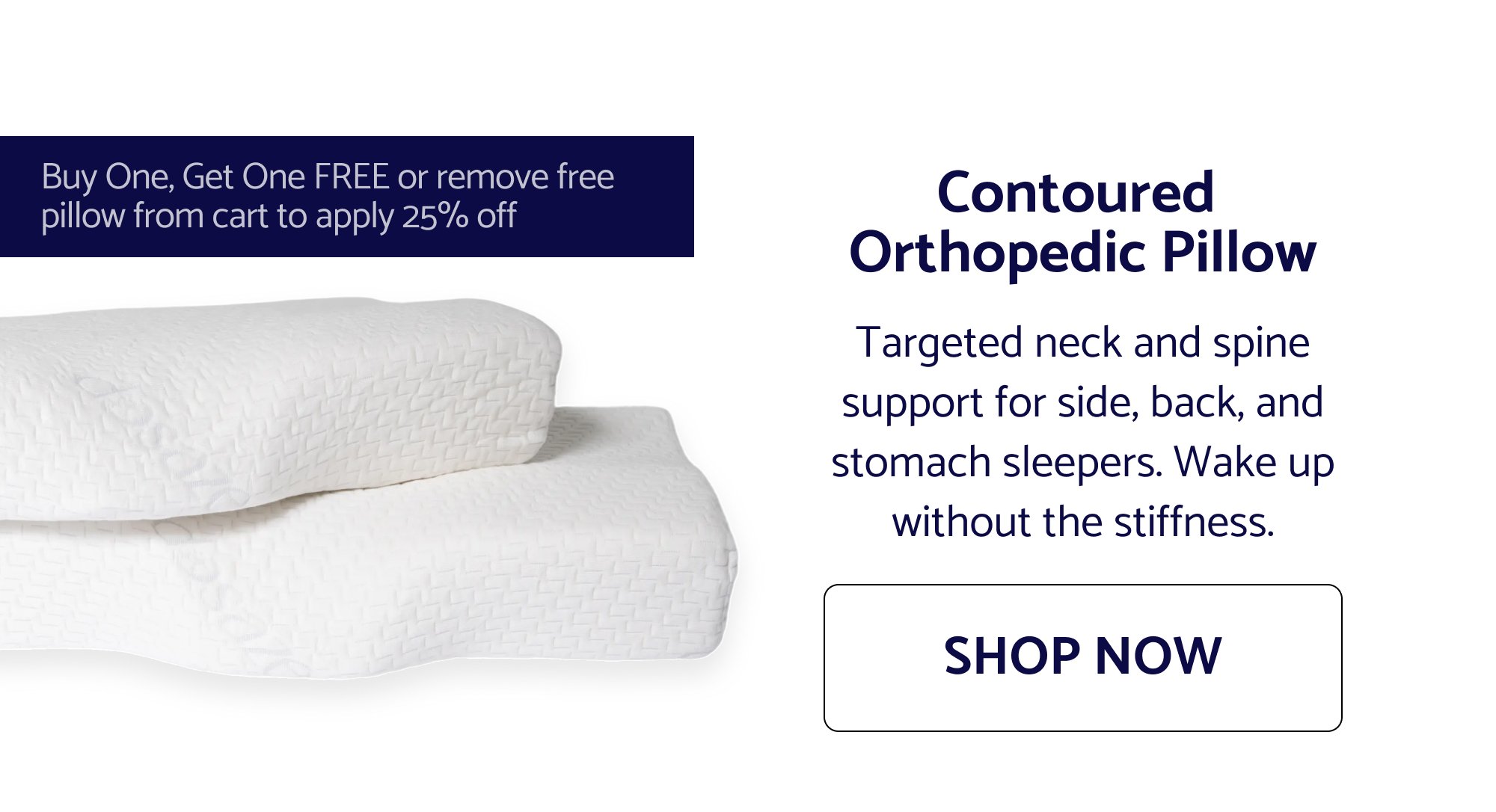 Contoured Orthopedic Pillow Targeted neck and spine support for side, back, and stomach sleepers. Wake up without the stiffness. SHOP NOW Buy One, Get One FREE or remove free pillow from cart to apply 25% off