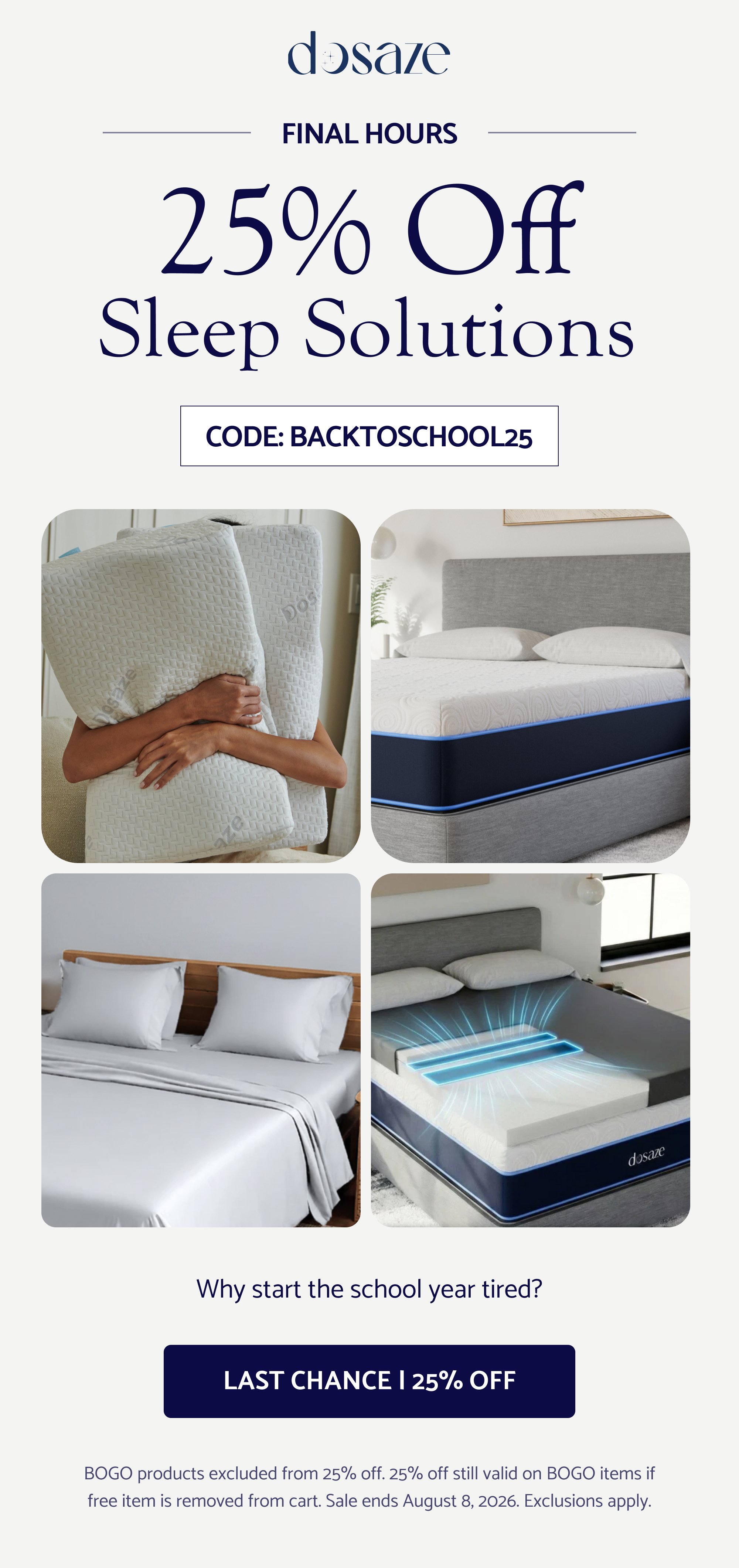 FINAL HOURS 25% Off Sleep Solutions CODE: BACKTOSCHOOL25 Why start the school year tired? LAST CHANCE | 25% OFF BOGO products excluded from 25% off. 25% off still valid on BOGO items if free item is removed from cart. Sale ends August 8, 2026. Exclusions apply.