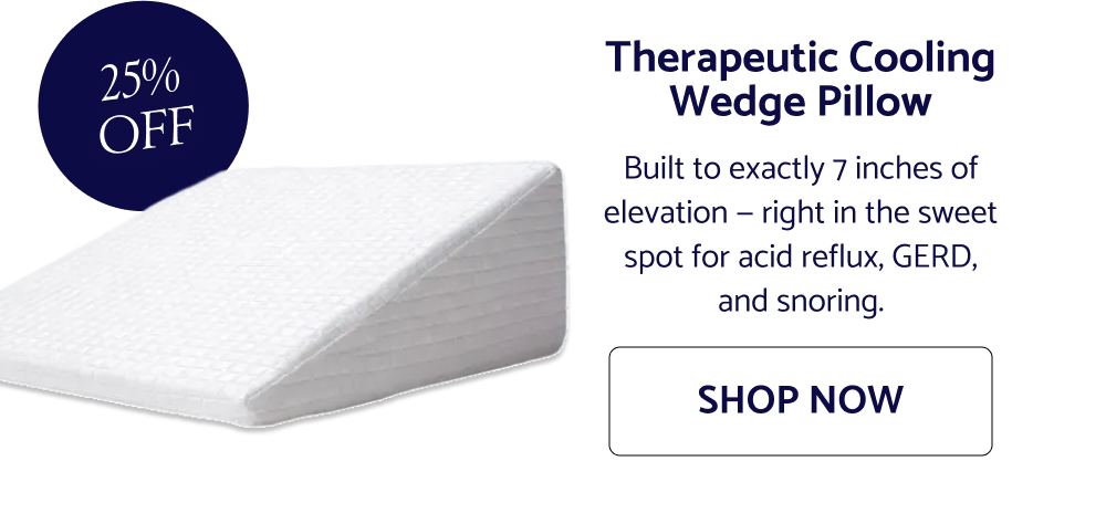 25% OFF Therapeutic Cooling Wedge Pillow Built to exactly 7 inches of elevation — right in the sweet spot for acid reflux, GERD, and snoring. SHOP NOW