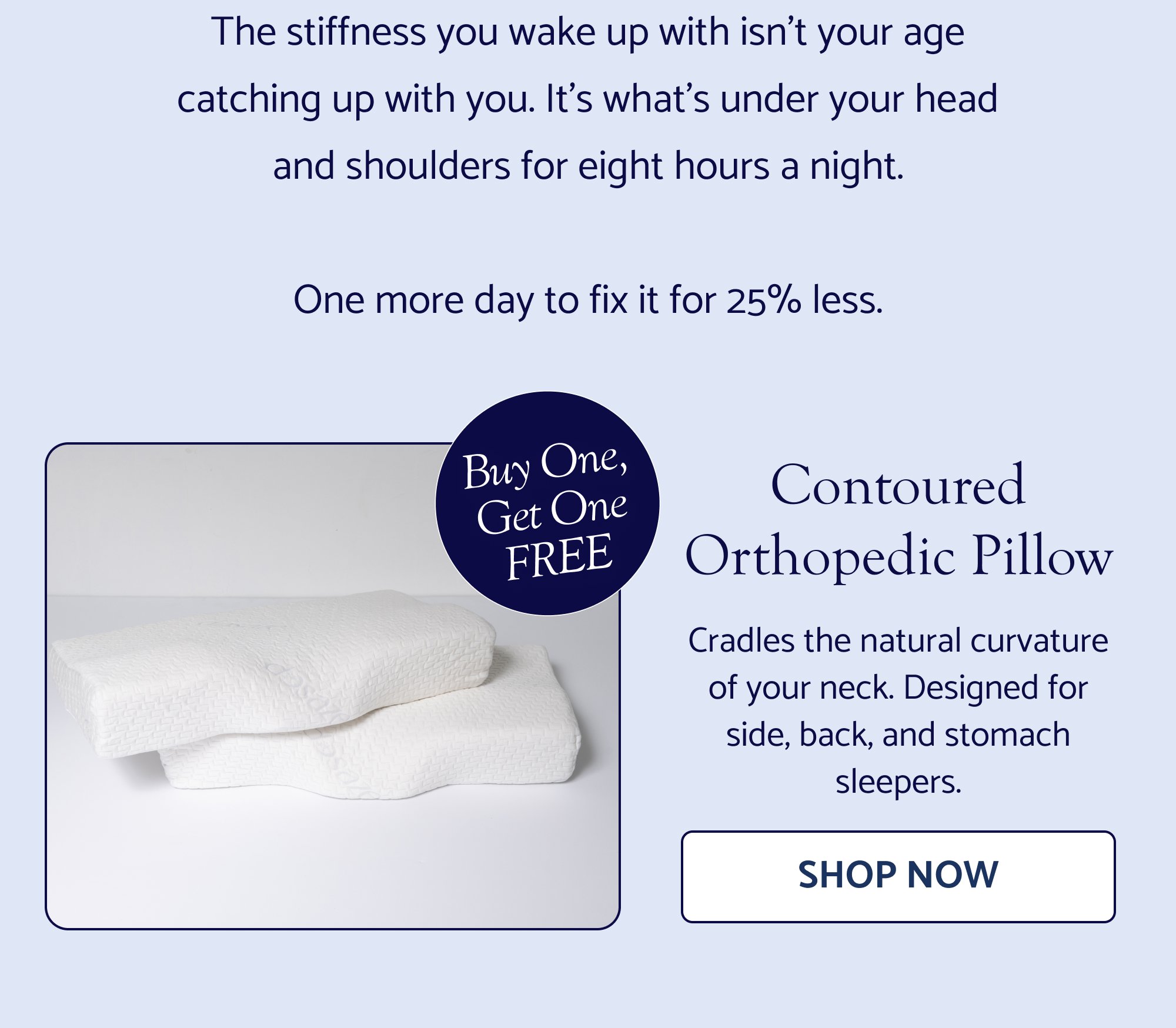The stiffness you wake up with isn’t your age catching up with you. It’s what’s under your head and shoulders for eight hours a night. One more day to fix it for 25% less. Buy One, Get One FREE Contoured Orthopedic Pillow Cradles the natural curvature of your neck. Designed for side, back, and stomach sleepers. Shop Now