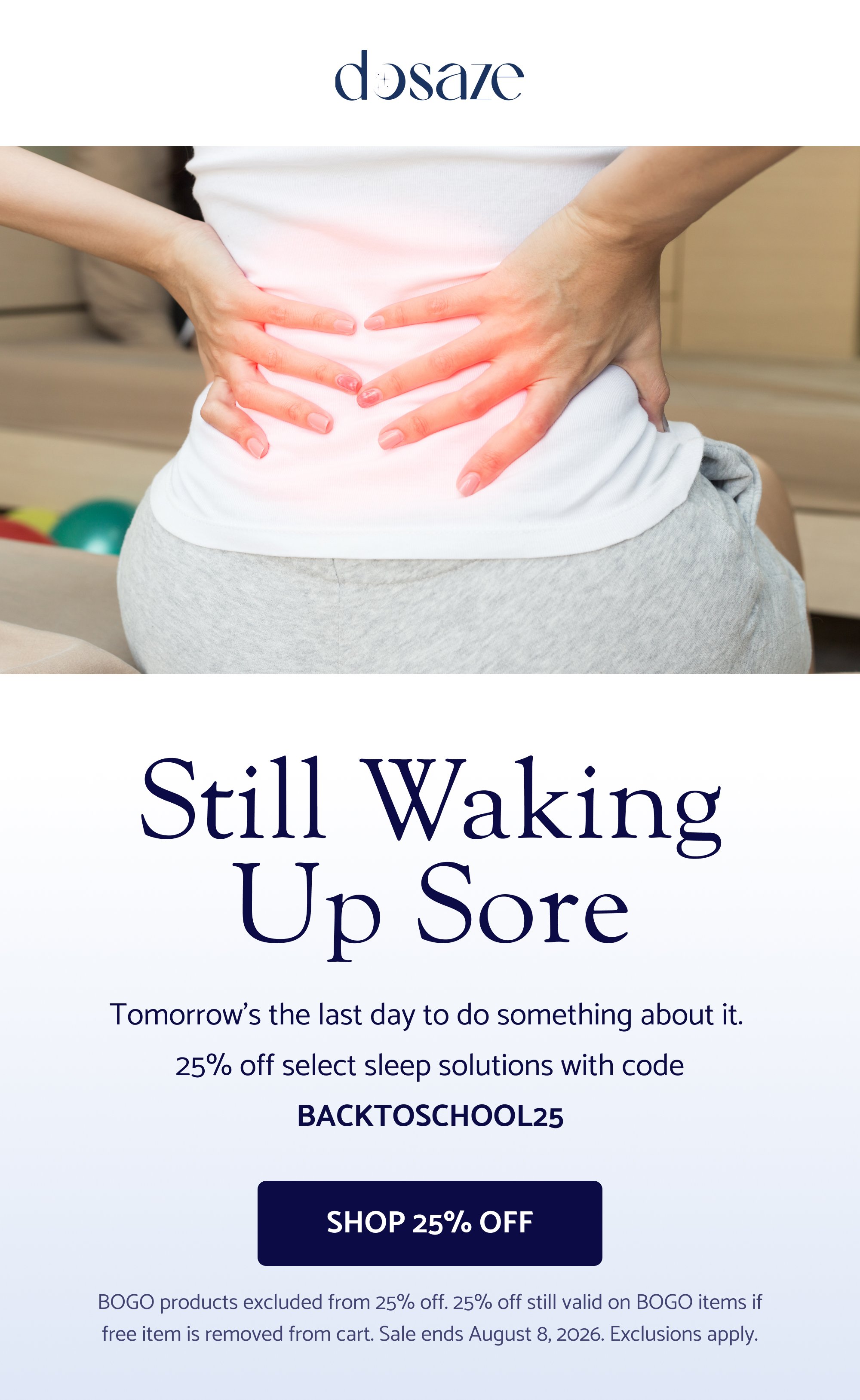 Still waking up sore Tomorrow’s the last day to do something about it. 25% off select sleep solutions with code BACKTOSCHOOL25 Shop 25% Off BOGO products excluded from 25% off. 25% off still valid on BOGO items if free item is removed from cart. Sale ends August 8, 2026. Exclusions apply.