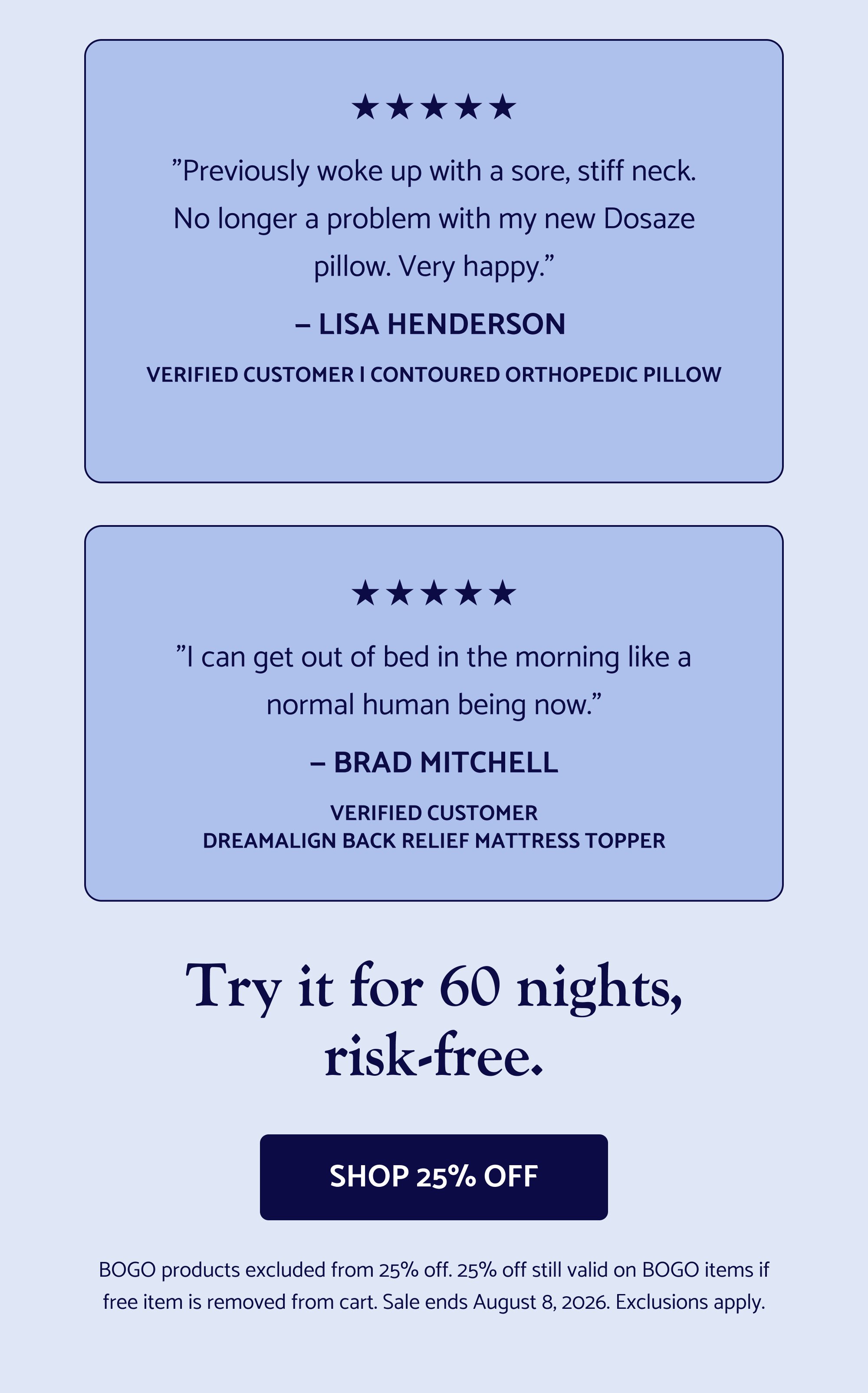 Sleep Better This Easter. The Easter sale is officially live — and select Dosaze best-sellers are 25% off now! If you've had your eye on something, now's the time. Use Code: EASTER2026 SHOP THE EASTER SALE Cannot be combined with other offers, including free gifts with purchase "Previously woke up with a sore, stiff neck. No longer a problem with my new Dosaze pillow. Very happy." — Lisa Henderson Verified Customer | Contoured Orthopedic Pillow "I can get out of bed in the morning like a normal human being now." — Brad Mitchell Verified Customer DreamAlign Back Relief Mattress Topper Try it for 60 nights, risk-free. Shop 25% Off BOGO products excluded from 25% off. 25% off still valid on BOGO items if free item is removed from cart. Sale ends August 8, 2026. Exclusions apply. GET THE SHEETS