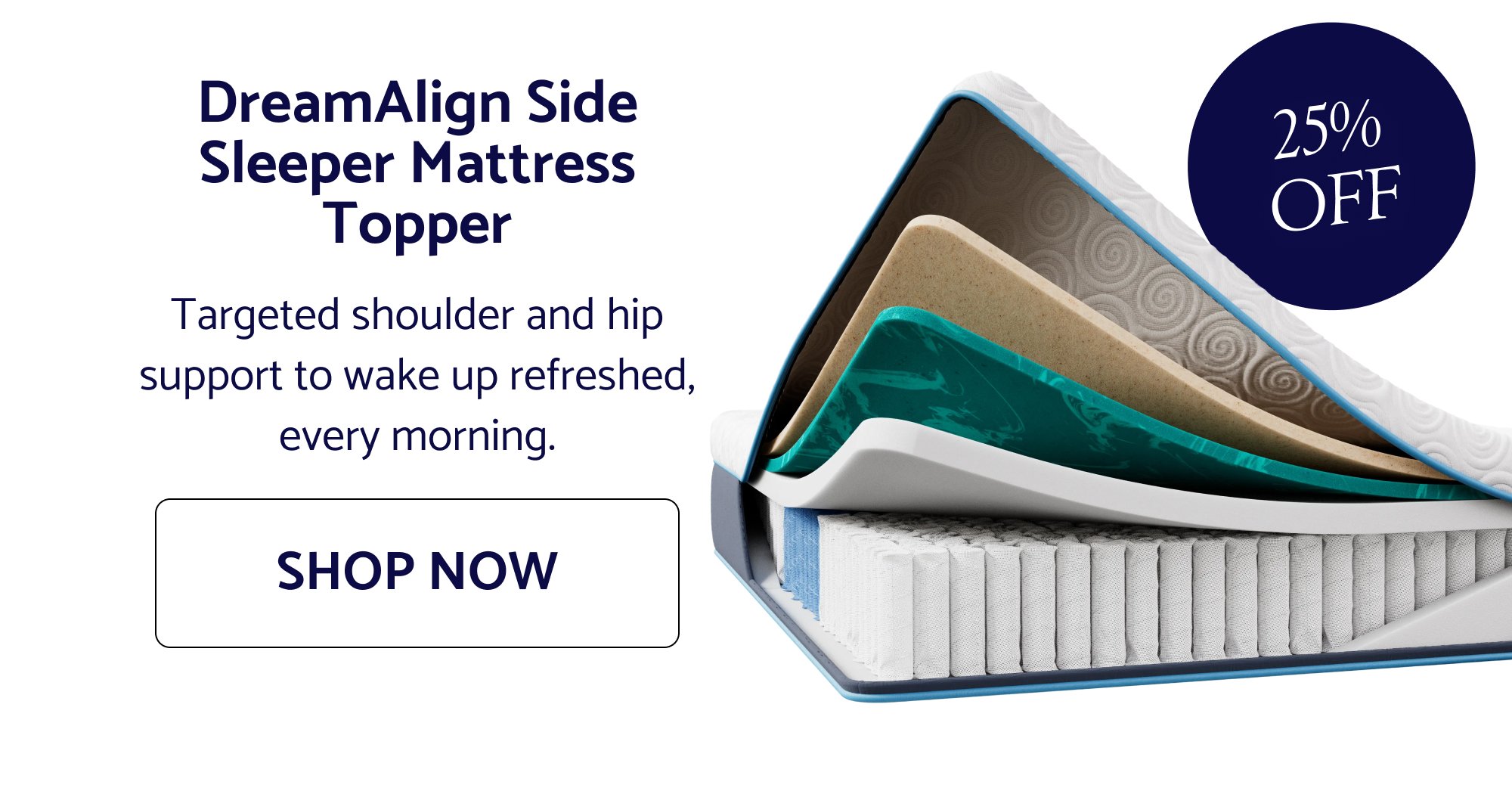DreamAlign Side Sleeper Mattress Topper Targeted shoulder and hip support to wake up refreshed, every morning. SHOP NOW 25% OFF
