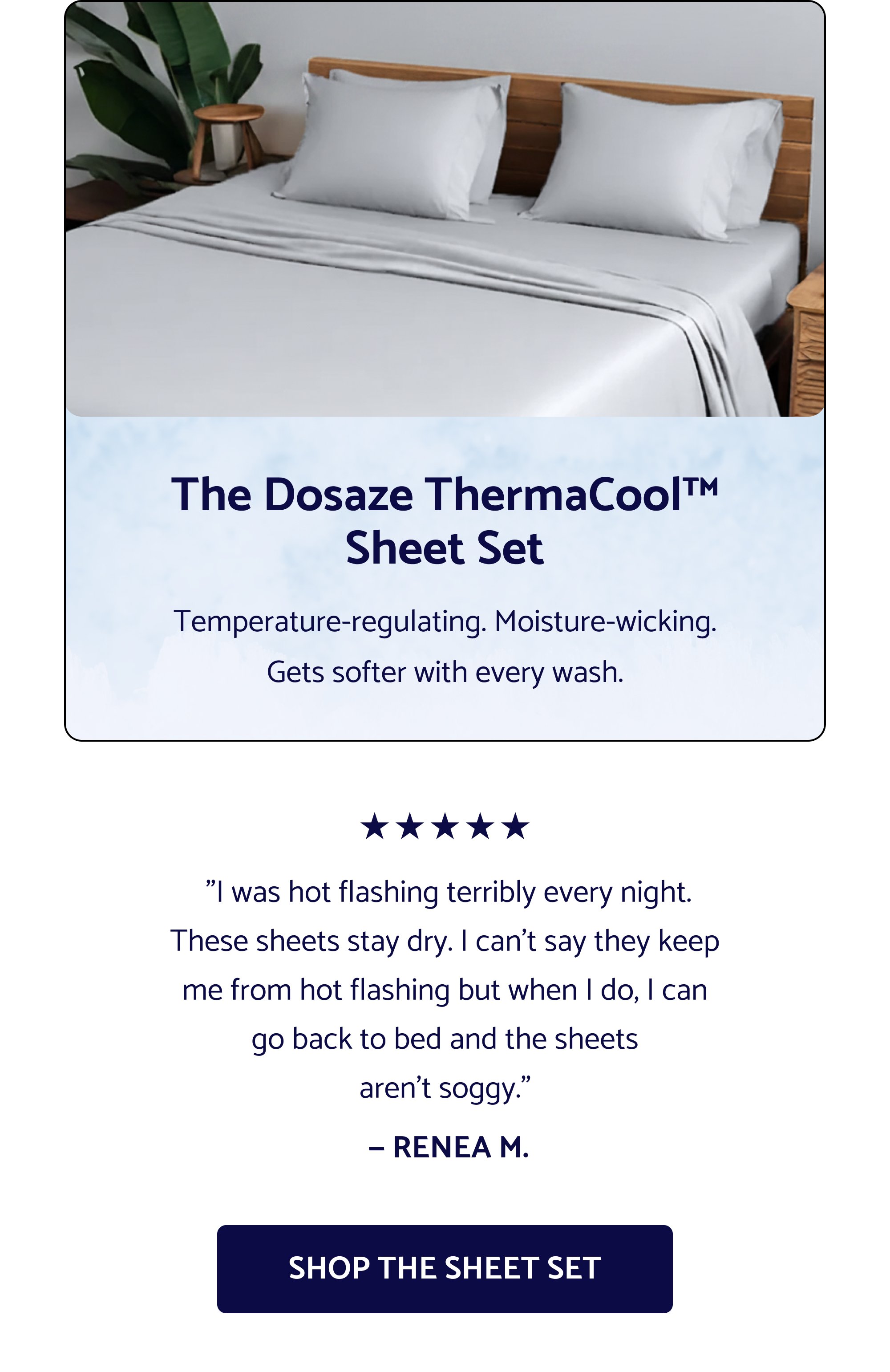 Sleep Better This Easter. The Easter sale is officially live — and select Dosaze best-sellers are 25% off now! If you've had your eye on something, now's the time. Use Code: EASTER2026 SHOP THE EASTER SALE Cannot be combined with other offers, including free gifts with purchase The Dosaze ThermaCool™ Sheet Set Temperature-regulating. Moisture-wicking. Gets softer with every wash. "I was hot flashing terribly every night. These sheets stay dry. I can't say they keep me from hot flashing but when I do, I can go back to bed and the sheets aren't soggy." — RENEA M. Shop the Sheet Set "I never knew the right sheets could make such a difference. They look and feel positively luxurious." — Jennifer L. "So soft, light, and airy. I am obsessed." — John M. "Have had a different high-end brand of bamboo sheets and they don't even come close to the quality and softness of Dosaze." — Peggy Sue GET THE SHEETS
