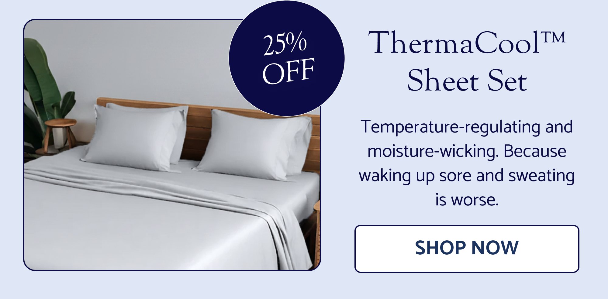 25% OFF ThermaCool™ Sheet Set Temperature-regulating and moisture-wicking. Because waking up sore and sweating is worse. SHOP NOW