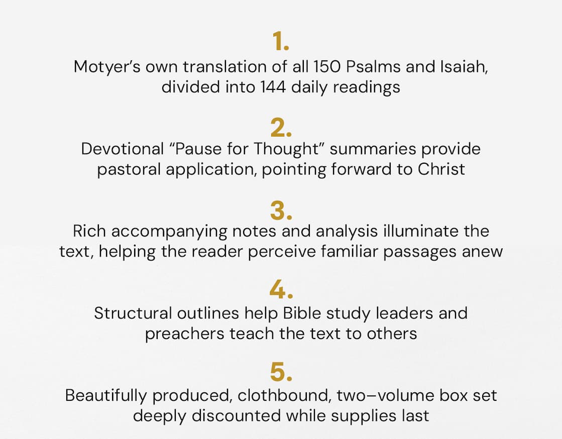 enjoy studying the Bible, and especially the Old Testament. Isaiah by the Day and Psalms by the Day exemplify this passion. Motyer's scholarly brilliance and devotional warmth have cemented these books as firm favorites in the hearts of many readers.  This beautiful cloth-bound box set contains both volumes from this esteemed Bible teacher. Moyter is a master at attending to the details and finding their precise place in the grand sweep of scripture's redemptive narrative. Rich and full, yet concisely put.  Each of the 144 daily readings consists of a Scripture passage, a wealth of accompanying notes, and a devotional reflection. The text is set in its context, with clear references to other relevant passages. Motyer's long experience as a linguist enabled him to translate Isaiah and the Psalms from Hebrew into English, bringing us as close to the original text as possible, and helping us perceive familiar passages anew. His rich analysis alongside these translations, aids the reader to delve deeper into the treasures on offer. For a richer understanding of the Psalms and Isaiah, Motyer's guide is an indispensable resource.  Providing so much more than a mere devotional, Moyter shares his tools for digging into God's word and extracting its treasures. Look over his shoulder and learn from his lifetime of devout scholarship, faithful teaching and godly wisdom.