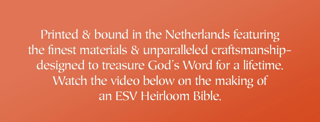 Created with the highest-quality materials, the ESV Heirloom Bible is an elegant Bible printed and bound with superior craftsmanship by Royal Jongbloed in the Netherlands. This Bible features European Bible paper, an extra smooth sewn binding, art gilding, and multiple ribbon markers.  Manufactured with care and precision, the ESV Heirloom Bible is guaranteed to last a lifetime.