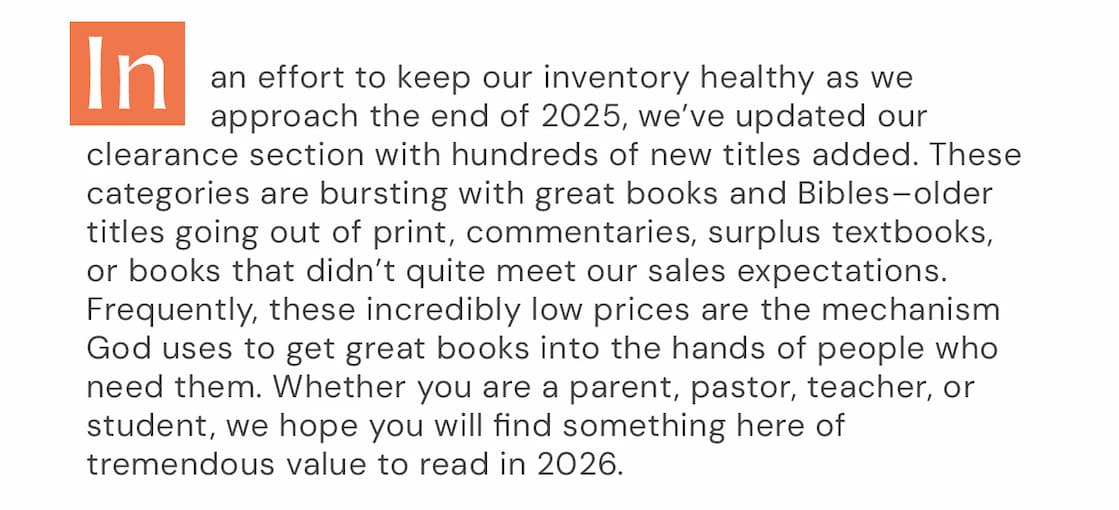 In an effort to keep our inventory healthy as we approach the end of 2025, we’ve updated our clearance section with hundreds of new titles added. These categories are bursting with great books and Bibles–older titles going out of print, commentaries, surplus textbooks, or books that didn’t quite meet our sales expectations. Frequently, these incredibly low prices are the mechanism God uses to get great books into the hands of people who need them. Whether you are a parent, pastor, teacher, or student, we hope you will find something here of tremendous value to read in 2026.