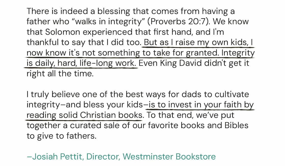 One of the best ways for dads to cultivate integrity–and bless your kids–is to invest in your faith by reading solid Christian books. To that end, we’ve put together a curated sale of our favorite books and Bibles to give to fathers.