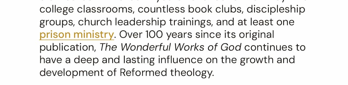 110 years after its original publication, The Wonderful Works of God remains one of the finest single-volume systematic theologies ever written. Adapting the magisterial systematic theology found in his four-volume Reformed Dogmatics, this is perhaps Bavinck’s most eminently practical work – a single, accessible volume for the college classroom and the family bookshelf. Previously published in America as Our Reasonable Faith, this book has had a deep and lasting influence on the growth and development of Reformed theology. It is the publisher’s hope that in its new form, this book continues to astonish readers with the wonderful works of God, and provide a deeper knowledge of their triune God.